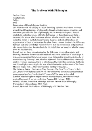 The Problem With Philosophy
Student Name
Teacher Name
Subject
Date
Interrelation of Knowledge and Intuition
The Problem with Philosophy is a book written by Bertrand Russell that revolves
around the different aspects of philosophy. It deals with the various principles and
truths that prevail in the field of philosophy and in one of the chapters, Russell
sheds light on the knowledge of truths. In Chapter 13, Russell discusses that it is
the mind of a person who determines whether what he heard is true or false. He
states that not all of our beliefs are true and there lies and iota of falsehood or
apprehension in them in one way or the other. In this chapter, he draws the difference
between facts and knowledge. Russell believes that it is the intuition and perception
of a human beings that form the basis for his beliefs that are based on what he knows
from the outside world.
Russell puts his focus on understanding the difference between knowledge and
knowing. He states that true belief is the basis and actual definition of knowledge. It
is a common practice that when a human being believes that something is true, he or
she tends to say that they know what has happened. The word know is so commonly
used in everyday language, that it is interchangeably utilized as something that holds
true. Russell gives an example of a man who believes that the last name of the Prime
Minister begins with ... Show more content on Helpwriting.net ...
The Universe Doesn t Care About Your Purpose . The New York Times, 31 July.
2017, https://www.nytimes.com/2017/07/31/opinion/the universe doesnt care about
your purpose.html?rref=collection%2Fcolumn%2Fthe stone action=click
contentCollection=opinion region=stream module=stream_unit version=search
contentPlacement=1 pgtype=collection. Accessed 28 February 2018.
Polanyi, Michael. Personal Knowledge: Towards a Post Critical Philosophy.
University of Chicago Press, 2015. Print.
Russell, Bertrand. The Problems of Philosophy. OUP Oxford, 2001.
 