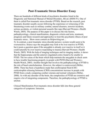 Post-Traumatic Stress Disorder Essay
There are hundreds of different kinds of psychiatric disorders listed in the
Diagnostic and Statistical Manual of Mental Disorders, 4th ed. (DSM IV). One of
them is called Post traumatic stress disorder (PTSD). Based on the research, post
traumatic disorder usually occurs following the experience or witnessing of life
threatening events such as military combat, natural disasters, terrorist incidents,
serious accidents, or violent personal assaults like rape (Harvard Women s Health
Watch, 2005). The purpose of this paper is to discuss the risk factors,
pathophysiology, clinical manifestation, diagnostic criteria and tests, treatment,
prognosis and future research and approaches to treat this psychiatric illness of post
traumatic stress... Show more content on Helpwriting.net ...
5). In contrast, a post traumatic stress disorder person s system would seem to be
oversensitive. Source says the amygdala may look to be over reactive in PTSD,
but it posts a question upon if the amygdala is already over reactive in itself or it
could naturally be over reactive responding to trauma (Harvard Women s Health
Watch, 2005). With the help of imaging techniques and its imaging studies, it shows
that the hippocampus and the anterior cingulated cortex found to be smaller in
PTSD. The two areas of the brain which help maintain the amygdala in check seem
to have trouble functioning properly in people with PSTD (Harvard Women s
Health Watch, 2005). Another thought that involves the pathophysiology of PTSD is
the role of basal catecholamines. However, the subject is controversial (Miller,
2000). There has been a hypothesis made that cerebrospinal fluid (CSF)
corticotrophin releasing hormone (CRH) concentrations increase in people with
PTSD from a study comparing combat veterans and normal volunteers (Miller,
2000). As with any disorder of the brain, the complexities of PTSD are extensive and
require a lot of integrating components. Therefore, the pathophysiology of PTSD is
unclear.
Clinical Manifestation Post traumatic stress disorder falls into three general
categories of symptoms: Intrusion,
 