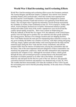 World War I Had Devastating And Everlasting Effects
World War I had devastating and everlasting effects across the European continent.
The Austria Hungary and Russian Empire s collapsed. New nations were formed
including Poland, and Czechoslovakia, which has recently been separated into
Slovakia and the Czech Republic. Communism became widespread in Eastern
Europe and large amounts of land and resources were gained by Great Britain and
France. The war began when Yugoslavian nationalist, Gavrilo Princip assassinated
the Archduke of Austria, Franz Ferdinand on June 28, 1914 in Sarajevo, Serbia, after
which, Austria Hungary declared war on Serbia. International alliances quickly
formed and within weeks most of the world s superpowers were involved and the
conflict spread rapidly around the... Show more content on Helpwriting.net ...
With the outbreak of World War Iin August 1914, the industries of the United States
quickly went into high gear to produce the war materials and other goods needed by
the warring powers. Because of its strategic location and vast shipping facilities,
New York Harbor became the main port for transporting those materials overseas. On
any given workday the harbor was a beehive of activity, with ships coming and going;
with tugs, barges, lighters and other harbor craft scurrying between the ships and the
numerous piers lining the New York and New Jersey waterfronts; and with the
constant traffic from the interior of loaded trains carrying the commodities that fed
the frenzy. One of the most important and most dangerous of these commodities was
munitions the gunpowder, explosives, shells and other ammunition and components
required by the weapons of war. Although the movement of these volatile goods
through the busy and crowded port posed a constant threat to the thousands upon
thousands of residents jammed in on either side of the harbor, all remained
relatively safe and quiet for the first two years of the war. However, this peaceful
coexistence between munitions and populace was shattered early on July 30, 1916.
The weather had been unseasonably cool when the residents of New York Cityand
the surrounding area went to bed the preceding Saturday. In the early hours of Sunday
morning, their
 
