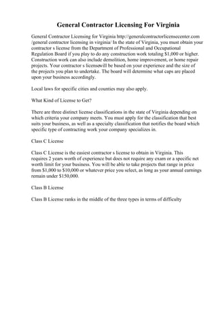 General Contractor Licensing For Virginia
General Contractor Licensing for Virginia http://generalcontractorlicensecenter.com
/general contractor licensing in virginia/ In the state of Virginia, you must obtain your
contractor s license from the Department of Professional and Occupational
Regulation Board if you play to do any construction work totaling $1,000 or higher.
Construction work can also include demolition, home improvement, or home repair
projects. Your contractor s licensewill be based on your experience and the size of
the projects you plan to undertake. The board will determine what caps are placed
upon your business accordingly.
Local laws for specific cities and counties may also apply.
What Kind of License to Get?
There are three distinct license classifications in the state of Virginia depending on
which criteria your company meets. You must apply for the classification that best
suits your business, as well as a specialty classification that notifies the board which
specific type of contracting work your company specializes in.
Class C License
Class C License is the easiest contractor s license to obtain in Virginia. This
requires 2 years worth of experience but does not require any exam or a specific net
worth limit for your business. You will be able to take projects that range in price
from $1,000 to $10,000 or whatever price you select, as long as your annual earnings
remain under $150,000.
Class B License
Class B License ranks in the middle of the three types in terms of difficulty
 