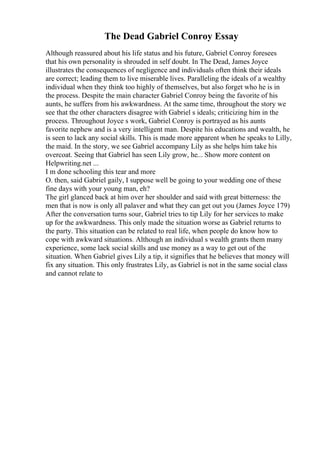 The Dead Gabriel Conroy Essay
Although reassured about his life status and his future, Gabriel Conroy foresees
that his own personality is shrouded in self doubt. In The Dead, James Joyce
illustrates the consequences of negligence and individuals often think their ideals
are correct; leading them to live miserable lives. Paralleling the ideals of a wealthy
individual when they think too highly of themselves, but also forget who he is in
the process. Despite the main character Gabriel Conroy being the favorite of his
aunts, he suffers from his awkwardness. At the same time, throughout the story we
see that the other characters disagree with Gabriel s ideals; criticizing him in the
process. Throughout Joyce s work, Gabriel Conroy is portrayed as his aunts
favorite nephew and is a very intelligent man. Despite his educations and wealth, he
is seen to lack any social skills. This is made more apparent when he speaks to Lilly,
the maid. In the story, we see Gabriel accompany Lily as she helps him take his
overcoat. Seeing that Gabriel has seen Lily grow, he... Show more content on
Helpwriting.net ...
I m done schooling this tear and more
O. then, said Gabriel gaily, I suppose well be going to your wedding one of these
fine days with your young man, eh?
The girl glanced back at him over her shoulder and said with great bitterness: the
men that is now is only all palaver and what they can get out you (James Joyce 179)
After the conversation turns sour, Gabriel tries to tip Lily for her services to make
up for the awkwardness. This only made the situation worse as Gabriel returns to
the party. This situation can be related to real life, when people do know how to
cope with awkward situations. Although an individual s wealth grants them many
experience, some lack social skills and use money as a way to get out of the
situation. When Gabriel gives Lily a tip, it signifies that he believes that money will
fix any situation. This only frustrates Lily, as Gabriel is not in the same social class
and cannot relate to
 