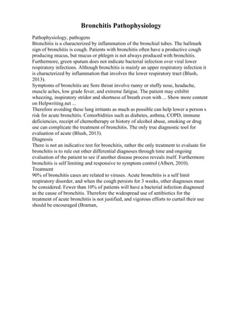 Bronchitis Pathophysiology
Pathophysiology, pathogens
Bronchitis is a characterized by inflammation of the bronchial tubes. The hallmark
sign of bronchitis is cough. Patients with bronchitis often have a productive cough
producing mucus, but mucus or phlegm is not always produced with bronchitis.
Furthermore, green sputum does not indicate bacterial infection over viral lower
respiratory infections. Although bronchitis is mainly an upper respiratory infection it
is characterized by inflammation that involves the lower respiratory tract (Blush,
2013).
Symptoms of bronchitis are Sore throat involve runny or stuffy nose, headache,
muscle aches, low grade fever, and extreme fatigue. The patient may exhibit
wheezing, inspiratory stridor and shortness of breath even with ... Show more content
on Helpwriting.net ...
Therefore avoiding these lung irritants as much as possible can help lower a person s
risk for acute bronchitis. Comorbidities such as diabetes, asthma, COPD, immune
deficiencies, receipt of chemotherapy or history of alcohol abuse, smoking or drug
use can complicate the treatment of bronchitis. The only true diagnostic tool for
evaluation of acute (Blush, 2013).
Diagnosis
There is not an indicative test for bronchitis, rather the only treatment to evaluate for
bronchitis is to rule out other differential diagnoses through time and ongoing
evaluation of the patient to see if another disease process reveals itself. Furthermore
bronchitis is self limiting and responsive to symptom control (Albert, 2010).
Treatment
90% of bronchitis cases are related to viruses. Acute bronchitis is a self limit
respiratory disorder, and when the cough persists for 3 weeks, other diagnoses must
be considered. Fewer than 10% of patients will have a bacterial infection diagnosed
as the cause of bronchitis. Therefore the widespread use of antibiotics for the
treatment of acute bronchitis is not justified, and vigorous efforts to curtail their use
should be encouraged (Braman,
 