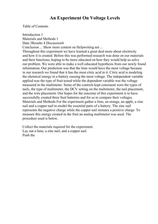 An Experiment On Voltage Levels
Table of Contents
Introduction 1
Materials and Methods 1
Data 3Results 4 Discussion4
Conclusion ... Show more content on Helpwriting.net ...
Throughout this experiment we have learned a great deal more about electricity
and how it is created. Before this was performed research was done on our materials
and their functions, hoping to be more educated on how they would help us solve
our problem. We were able to make a well educated hypothesis from our newly found
information. Our prediction was that the lime would have the most voltage because
in our research we found that it has the most citric acid in it. Citric acid is modeling
the chemical energy in a battery causing the most voltage. The independent variable
applied was the type of fruit tested while the dependent variable was the voltage
measured in the multimeter. Some of the controls kept consistent were the types of
nails, the type of multimeter, the DCV setting on the multimeter, the nail placement,
and the wire placement. Our hopes for the outcome of this experiment is to have
successfully created three fruit batteries and for us to compare their voltages.
Materials and Methods For the experiment gather a lime, an orange, an apple, a zinc
nail and a copper nail to model the essential parts of a battery. The zinc nail
represents the negative charge while the copper nail imitates a positive charge. To
measure this energy created in the fruit an analog multimeter was used. The
procedure used is below.
Collect the materials required for the experiment.
Lay out a lime, a zinc nail, and a copper nail.
Push the
 
