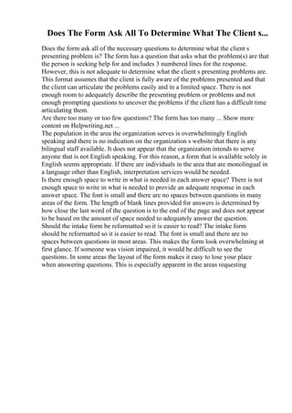 Does The Form Ask All To Determine What The Client s...
Does the form ask all of the necessary questions to determine what the client s
presenting problem is? The form has a question that asks what the problem(s) are that
the person is seeking help for and includes 3 numbered lines for the response.
However, this is not adequate to determine what the client s presenting problems are.
This format assumes that the client is fully aware of the problems presented and that
the client can articulate the problems easily and in a limited space. There is not
enough room to adequately describe the presenting problem or problems and not
enough prompting questions to uncover the problems if the client has a difficult time
articulating them.
Are there too many or too few questions? The form has too many ... Show more
content on Helpwriting.net ...
The population in the area the organization serves is overwhelmingly English
speaking and there is no indication on the organization s website that there is any
bilingual staff available. It does not appear that the organization intends to serve
anyone that is not English speaking. For this reason, a form that is available solely in
English seems appropriate. If there are individuals in the area that are monolingual in
a language other than English, interpretation services would be needed.
Is there enough space to write in what is needed in each answer space? There is not
enough space to write in what is needed to provide an adequate response in each
answer space. The font is small and there are no spaces between questions in many
areas of the form. The length of blank lines provided for answers is determined by
how close the last word of the question is to the end of the page and does not appear
to be based on the amount of space needed to adequately answer the question.
Should the intake form be reformatted so it is easier to read? The intake form
should be reformatted so it is easier to read. The font is small and there are no
spaces between questions in most areas. This makes the form look overwhelming at
first glance. If someone was vision impaired, it would be difficult to see the
questions. In some areas the layout of the form makes it easy to lose your place
when answering questions. This is especially apparent in the areas requesting
 