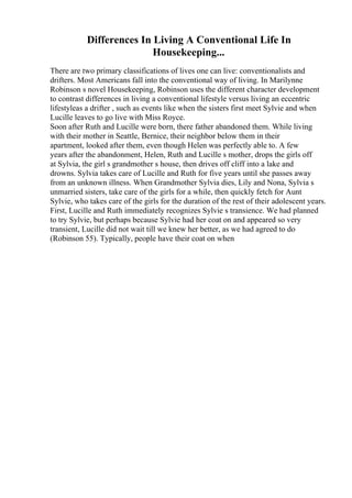 Differences In Living A Conventional Life In
Housekeeping...
There are two primary classifications of lives one can live: conventionalists and
drifters. Most Americans fall into the conventional way of living. In Marilynne
Robinson s novel Housekeeping, Robinson uses the different character development
to contrast differences in living a conventional lifestyle versus living an eccentric
lifestyleas a drifter , such as events like when the sisters first meet Sylvie and when
Lucille leaves to go live with Miss Royce.
Soon after Ruth and Lucille were born, there father abandoned them. While living
with their mother in Seattle, Bernice, their neighbor below them in their
apartment, looked after them, even though Helen was perfectly able to. A few
years after the abandonment, Helen, Ruth and Lucille s mother, drops the girls off
at Sylvia, the girl s grandmother s house, then drives off cliff into a lake and
drowns. Sylvia takes care of Lucille and Ruth for five years until she passes away
from an unknown illness. When Grandmother Sylvia dies, Lily and Nona, Sylvia s
unmarried sisters, take care of the girls for a while, then quickly fetch for Aunt
Sylvie, who takes care of the girls for the duration of the rest of their adolescent years.
First, Lucille and Ruth immediately recognizes Sylvie s transience. We had planned
to try Sylvie, but perhaps because Sylvie had her coat on and appeared so very
transient, Lucille did not wait till we knew her better, as we had agreed to do
(Robinson 55). Typically, people have their coat on when
 