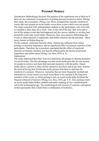 Personal Memory
Introduction Methodology Sections The purpose of the experiment was to find out if
there are any mnemonic consequences of posting personal memories online. During
their study, the researchers, (Wang, Lee, Hou), compared the memory retention of
events that were posted on social media versus those events which were not posted.
The study consisted of 66 undergraduate students as the participants, who were told
to complete a daily diary for a week. Also, at the end of the day, they were told to
list all the unique events that had happened and also answer whether or not they had
posted the event onto social media. Moreover, they were asked to differentiate the
events as either pleasant or unpleasant, and further asked to rate the personal... Show
more content on Helpwriting.net ...
On the contrary, emotional intensity alone, without any influence from online
postings or personal importance, had no significant effect on memory retention of the
participants. Therefore, the researchers concluded that the effect of emotional
intensity on memory retention was heavily influenced by the factors of personal
importance and online status (Wang, Lee, Hou, 2016, p. 3).
Implications
The study implicated that there were two mnemonic advantages in sharing memories
via social media. The first advantage was that social media provides an easy avenue
for people to retrieve and share their personal memories with the public. Social
media allows a person to share his/her memories anywhere and at any time, without
the need of having their friends physically present with them to facilitate the
retention of a memory. Moreover, memories that are more frequently recalled and
rehearsed in a social context are much more likely to be retained in the long term
retention of the events, to which posting events on social media helps facilitate the
frequent rehearsal of memory (Wang, Lee, Hou, 2016, pp. 3 4). Also, posting events
on social media helps further establish and make meaning of one s autobiological
self in the technological age. The autobiological self consists of a person s perception
of their personality that is built from a combination of memories,
 