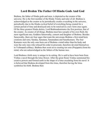 Lord Brahm The Father Of Hindu Gods And God
Brahma, the father of Hindu gods and men, is depicted as the creator of the
universe. He is the first member of the Hindu Trinity and ruler of all. Brahma is
acknowledged as the creator as he periodically creates everything in the universe,
periodically due to the Hindu cyclical belief of everything being created for a
certain period of time and destroyed only to be renewed in a new form once again.
Of the three greatest Hindu deities, Lord Brahmadominates the first position, that of
the creator. As creator of all things, Brahma must have people of his own flesh; the
most significant one, Goddess Saraswathy, consort and daughter of Brahma. Besides
Saraswathy, there are four sages that roam the universeas Brahma s first mind born
creations and sons; Sanaka, Sanatana, Sananadana and Sanatkumara. The four
Kumaras were the only sons born out of Brahma s mind rather than his body and
were the only ones who refused his order to procreate, therefore devoted themselves
to Vishnuand celibacy. Brahma then went on to creating ten sons (Prajapatis) from his
mind, who are acknowledged as the fathers of the human race.
Lord Brahma s birth story is unique in its setting. He is said to have been born from
Vishnu s navel through the lotus flower. After the great flood, Vishnu summoned his
creative powers and formed earth in the shape of a lotus escalating from his navel. It
is believed that Brahma developed from this lotus, therefore having the lotus
symbolize his birth. Brahma then
 