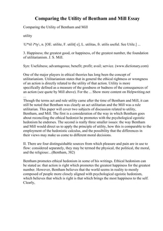 Comparing the Utility of Bentham and Mill Essay
Comparing the Utility of Bentham and Mill
utility
U*til i*ty, n. [OE. utilite, F. utilit[ e], L. utilitas, fr. utilis useful. See Utile.] ...
3. Happiness; the greatest good, or happiness, of the greatest number, the foundation
of utilitarianism. J. S. Mill.
Syn: Usefulness; advantageous; benefit; profit; avail; service. (www.dictionary.com)
One of the major players in ethical theories has long been the concept of
utilitarianism. Utilitarianism states that in general the ethical rightness or wrongness
of an action is directly related to the utility of that action. Utility is more
specifically defined as a measure of the goodness or badness of the consequences of
an action (see quote by Mill above). For the ... Show more content on Helpwriting.net
...
Though the terms act and rule utility came after the time of Bentham and Mill, it can
still be noted that Bentham was clearly an act utilitarian and the Mill was a rule
utilitarian. This paper will cover two subjects of discussion related to utility,
Bentham, and Mill. The first is a consideration of the way in which Bentham goes
about reconciling the ethical hedonist he promotes with the psychological egoistic
hedonism he endorses. The second is really three smaller issues: the way Bentham
and Mill would direct us to apply the principle of utility, how this is comparable to the
employment of the hedonistic calculus, and the possibility that the differences in
their views may make us come to different moral decisions.
II. There are four distinguishable sources from which pleasure and pain are in use to
flow: considered separately, they may be termed the physical, the political, the moral,
and the religious:...(Bentham, 382)
Bentham promotes ethical hedonism in some of his writings. Ethical hedonism can
be stated as: that action is right which promotes the greatest happiness for the greatest
number. However, Bentham believes that the world seems in reality to mostly
composed of people more closely aligned with psychological egoistic hedonism,
which believes that which is right is that which brings the most happiness to the self.
Clearly,
 