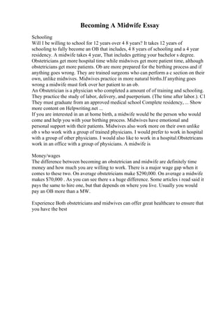 Becoming A Midwife Essay
Schooling
Will I be willing to school for 12 years over 4 8 years? It takes 12 years of
schooling to fully become an OB that includes, 4 8 years of schooling and a 4 year
residency. A midwife takes 4 year, That includes getting your bachelor s degree.
Obstetricians get more hospital time while midwives get more patient time, although
obstetricians get more patients. Ob are more prepared for the birthing process and if
anything goes wrong. They are trained surgeons who can perform a c section on their
own, unlike midwives. Midwives practice in more natural births.If anything goes
wrong a midwife must fork over her patient to an ob.
An Obstetrician is a physician who completed a amount of of training and schooling.
They practice the study of labor, delivery, and puerperium. (The time after labor.). C1
They must graduate from an approved medical school Complete residency, ... Show
more content on Helpwriting.net ...
If you are interested in an at home birth, a midwife would be the person who would
come and help you with your birthing process. Midwives have emotional and
personal support with their patients. Midwives also work more on their own unlike
ob s who work with a group of trained physicians. I would prefer to work in hospital
with a group of other physicians. I would also like to work in a hospital.Obstetricans
work in an office with a group of physicians. A midwife is
Money/wages
The difference between becoming an obstetrician and midwife are definitely time
money and how much you are willing to work. There is a major wage gap when it
comes to these two. On average obstetricians make $290,000. On average a midwife
makes $70,000 . As you can see there s a huge difference. Some articles i read said it
pays the same to hire one, but that depends on where you live. Usually you would
pay an OB more than a MW.
Experience Both obstetricians and midwives can offer great healthcare to ensure that
you have the best
 