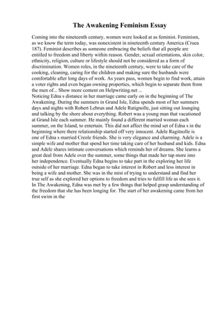 The Awakening Feminism Essay
Coming into the nineteenth century, women were looked at as feminist. Feminism,
as we know the term today, was nonexistent in nineteenth century America (Cruea
187). Feminist describes as someone embracing the beliefs that all people are
entitled to freedom and liberty within reason. Gender, sexual orientations, skin color,
ethnicity, religion, culture or lifestyle should not be considered as a form of
discrimination. Women roles, in the nineteenth century, were to take care of the
cooking, cleaning, caring for the children and making sure the husbands were
comfortable after long days of work. As years pass, women begin to find work, attain
a voter rights and even began owning properties, which begin to separate them from
the men of... Show more content on Helpwriting.net ...
Noticing Edna s distance in her marriage came early on in the beginning of The
Awakening. During the summers in Grand Isle, Edna spends most of her summers
days and nights with Robert Lebrun and Adele Ratignolle, just sitting out lounging
and talking by the shore about everything. Robert was a young man that vacationed
at Grand Isle each summer. He mainly found a different married woman each
summer, on the Island, to entertain. This did not affect the mind set of Edna s in the
beginning where there relationship started off very innocent. Adele Ragitnolle is
one of Edna s married Creole friends. She is very elegance and charming. Adele is a
simple wife and mother that spend her time taking care of her husband and kids. Edna
and Adele shares intimate conversations which reminds her of dreams. She learns a
great deal from Adele over the summer, some things that made her tap more into
her independence. Eventually Edna begins to take part in the exploring her life
outside of her marriage. Edna began to take interest in Robert and less interest in
being a wife and mother. She was in the mist of trying to understand and find her
true self as she explored her options to freedom and tries to fulfill life as she sees it.
In The Awakening, Edna was met by a few things that helped grasp understanding of
the freedom that she has been longing for. The start of her awakening came from her
first swim in the
 