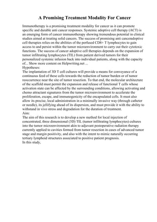 A Promising Treatment Modality For Cancer
Immunotherapy is a promising treatment modality for cancer as it can promote
specific and durable anti cancer responses. Systemic adoptive cell therapy (ACT) is
an emerging form of cancer immunotherapy showing tremendous potential in clinical
studies aimed at treating solid cancers. The success of promising anti canceradoptive
cell therapies relies on the abilities of the perfused CD8+ T lymphocytes to gain
access to and persist within the tumor microenvironment to carry out their cytotoxic
functions. The success of cancer adoptive cell therapies depends on the expansion of
tumor infiltrating lymphocytes (TIL) from patient derived tumors for their
personalized systemic infusion back into individual patients, along with the capacity
of... Show more content on Helpwriting.net ...
Hypotheses:
The implantation of 3D T cell cultures will provide a means for conveyance of a
continuous feed of these cells towards the reduction of tumor burden or of tumor
reoccurrence near the site of tumor resection. To that end, the molecular architecture
of the scaffold must permit the expansion and release of functional T cells whose
activation state can be affected by the surrounding conditions, allowing activating and
chemo attractant signatures from the tumor microenvironment to accelerate the
proliferation, escape, and immunogenicity of the encapsulated cells. It must also
allow its precise, local administration in a minimally invasive way (through catheter
or needle), its jellifying ahead of its dispersion, and must provide it with the ability to
withstand in vivo stress and degradation for the duration of treatment.
Aim:
The aim of this research is to develop a new method for local injection of
concentrated, three dimensional (3D) TIL (tumor infiltrating lymphocytes) cultures
into the tumor microenvironment akin to adjuvant postoperative radiation therapy
currently applied to cavities formed from tumor resection in cases of advanced tumor
stage and margin positivity, and also with the intent to mimic naturally occurring
tertiary lymphoid structures associated to positive patient prognosis.
In this study,
 