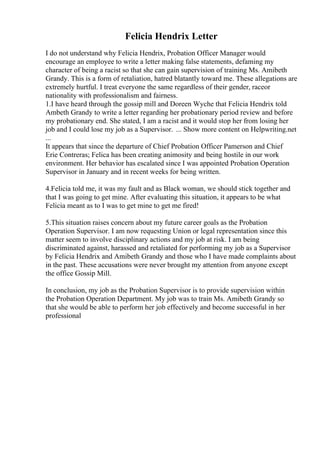 Felicia Hendrix Letter
I do not understand why Felicia Hendrix, Probation Officer Manager would
encourage an employee to write a letter making false statements, defaming my
character of being a racist so that she can gain supervision of training Ms. Amibeth
Grandy. This is a form of retaliation, hatred blatantly toward me. These allegations are
extremely hurtful. I treat everyone the same regardless of their gender, raceor
nationality with professionalism and fairness.
1.I have heard through the gossip mill and Doreen Wyche that Felicia Hendrix told
Ambeth Grandy to write a letter regarding her probationary period review and before
my probationary end. She stated, I am a racist and it would stop her from losing her
job and I could lose my job as a Supervisor. ... Show more content on Helpwriting.net
...
It appears that since the departure of Chief Probation Officer Pamerson and Chief
Erie Contreras; Felica has been creating animosity and being hostile in our work
environment. Her behavior has escalated since I was appointed Probation Operation
Supervisor in January and in recent weeks for being written.
4.Felicia told me, it was my fault and as Black woman, we should stick together and
that I was going to get mine. After evaluating this situation, it appears to be what
Felicia meant as to I was to get mine to get me fired!
5.This situation raises concern about my future career goals as the Probation
Operation Supervisor. I am now requesting Union or legal representation since this
matter seem to involve disciplinary actions and my job at risk. I am being
discriminated against, harassed and retaliated for performing my job as a Supervisor
by Felicia Hendrix and Amibeth Grandy and those who I have made complaints about
in the past. These accusations were never brought my attention from anyone except
the office Gossip Mill.
In conclusion, my job as the Probation Supervisor is to provide supervision within
the Probation Operation Department. My job was to train Ms. Amibeth Grandy so
that she would be able to perform her job effectively and become successful in her
professional
 