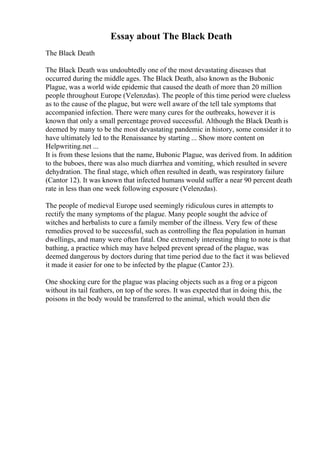 Essay about The Black Death
The Black Death
The Black Death was undoubtedly one of the most devastating diseases that
occurred during the middle ages. The Black Death, also known as the Bubonic
Plague, was a world wide epidemic that caused the death of more than 20 million
people throughout Europe (Velenzdas). The people of this time period were clueless
as to the cause of the plague, but were well aware of the tell tale symptoms that
accompanied infection. There were many cures for the outbreaks, however it is
known that only a small percentage proved successful. Although the Black Death is
deemed by many to be the most devastating pandemic in history, some consider it to
have ultimately led to the Renaissance by starting ... Show more content on
Helpwriting.net ...
It is from these lesions that the name, Bubonic Plague, was derived from. In addition
to the buboes, there was also much diarrhea and vomiting, which resulted in severe
dehydration. The final stage, which often resulted in death, was respiratory failure
(Cantor 12). It was known that infected humans would suffer a near 90 percent death
rate in less than one week following exposure (Velenzdas).
The people of medieval Europe used seemingly ridiculous cures in attempts to
rectify the many symptoms of the plague. Many people sought the advice of
witches and herbalists to cure a family member of the illness. Very few of these
remedies proved to be successful, such as controlling the flea population in human
dwellings, and many were often fatal. One extremely interesting thing to note is that
bathing, a practice which may have helped prevent spread of the plague, was
deemed dangerous by doctors during that time period due to the fact it was believed
it made it easier for one to be infected by the plague (Cantor 23).
One shocking cure for the plague was placing objects such as a frog or a pigeon
without its tail feathers, on top of the sores. It was expected that in doing this, the
poisons in the body would be transferred to the animal, which would then die
 