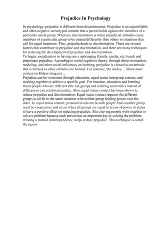Prejudice In Psychology
In psychology, prejudice is different from discrimination. Prejudice is an unjustifiable
and often negative stereotyped attitude that a person holds against the members of a
particular social group. Whereas, discrimination is when prejudicial attitudes cause
members of a particular group to be treated differently than others in situations that
call for equal treatment. Thus, prejudiceleads to discrimination. There are several
factors that contribute to prejudice and discrimination, and there are many techniques
for reducing the development of prejudice and discrimination.
To begin, socialization or having one s upbringing (family, media, etc.) teach and
perpetuate prejudice. According to social cognitive theory, through direct instruction,
modeling, and other social influences on learning, prejudice is viewed as an attitude
that is formed as other attitudes are formed. For instance, the media, ... Show more
content on Helpwriting.net ...
Prejudice can be overcome through education, equal status intergroup contact, and
working together to achieve a specific goal. For instance, education and learning
about people who are different (the out group) and noticing similarities instead of
differences can combat prejudice. Also, equal status contact has been shown to
reduce prejudice and discrimination. Equal status contact requires the different
groups to all be in the same situation with neither group holding power over the
other. In equal status contact, personal involvement with people from another group
must be cooperative and occur when all groups are equal in terms of power or status
to have a positive effect on reducing prejudice. Also, having people work together to
solve a problem because each person has an important key to solving the problem,
creating a mutual interdependence, helps reduce prejudice. This technique is called
the jigsaw
 