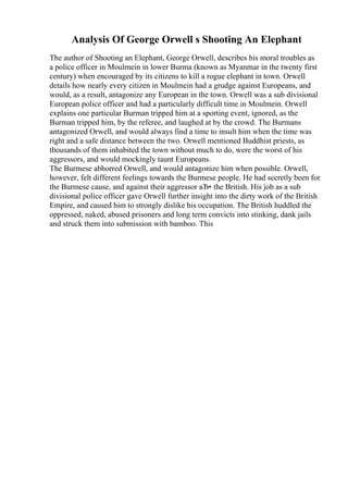 Analysis Of George Orwell s Shooting An Elephant
The author of Shooting an Elephant, George Orwell, describes his moral troubles as
a police officer in Moulmein in lower Burma (known as Myanmar in the twenty first
century) when encouraged by its citizens to kill a rogue elephant in town. Orwell
details how nearly every citizen in Moulmein had a grudge against Europeans, and
would, as a result, antagonize any European in the town. Orwell was a sub divisional
European police officer and had a particularly difficult time in Moulmein. Orwell
explains one particular Burman tripped him at a sporting event, ignored, as the
Burman tripped him, by the referee, and laughed at by the crowd. The Burmans
antagonized Orwell, and would always find a time to insult him when the time was
right and a safe distance between the two. Orwell mentioned Buddhist priests, as
thousands of them inhabited the town without much to do, were the worst of his
aggressors, and would mockingly taunt Europeans.
The Burmese abhorred Orwell, and would antagonize him when possible. Orwell,
however, felt different feelings towards the Burmese people. He had secretly been for
the Burmese cause, and against their aggressor вЂ• the British. His job as a sub
divisional police officer gave Orwell further insight into the dirty work of the British
Empire, and caused him to strongly dislike his occupation. The British huddled the
oppressed, naked, abused prisoners and long term convicts into stinking, dank jails
and struck them into submission with bamboo. This
 