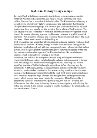 Kohistani History Essay example
To reach Thull, a Kohistani community that is found in the mountains near the
border of Pakistan and Afghanistan, you have to make a hazarding trip on an
endless dirt road that is unattainable in bad weather. The Kohistani are inherently a
violent people who strongly believe in vengeance and had most of their fighting
take place between descent groups. For the most part conflict was handled by local
leaders, and there was usually no fatal accident due to a lack of fatal weapons. The
lack of guns was due to the lack of roadsthat limited economic development, which
limited the amount of money a person could amass. However, when Pakistan took
charge in 1965, a number of social and economic developments took place. The roads
that were... Show more content on Helpwriting.net ...
With crosscutting ties losing their effectiveness in sustaining peaceful relations, death
enmity started to thrive. With the emerge of roads, the subsistence strategy of the
Kohistani people changed, and with that incorporated more violence into their culture
as well. This is a good example demonstrating how culture is integrated by the way
that a street can alter other aspects of the Kohistani culture like its subsistence
strategy, which in turn affects violence in the Thull.
In addition, not only did the emergence of roads bring a change to subsistence
practices in Kohistani culture, but also brought a change to the economic system as
well. This change was based on cultivating potatoes as a cash crop tied with an
amplified quantity of fields that brought a significant influx of money into the
community. Additionally, money in the community continued to build even more
with the extensive timber exploitation that was occurring, which was the foremost
motive of the Pakistan government to build the road. With timber contractors hiring
local Kohistani people as wage laborers, also brought about paid royalties on the
timber, which brought even more cash to the community. This all seems like it
benefits the Kohistani community in a positive way, but that isn t the case. The
deforestation that takes place is harming their environment greatly and affecting the
fertile land around it, and with an increase in wealth, members of the community can
purchase firearms. Prior to
 