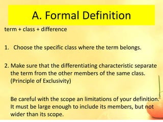 A. Formal Definition
term + class + difference

1. Choose the specific class where the term belongs.

2. Make sure that the differentiating characteristic separate
   the term from the other members of the same class.
   (Principle of Exclusivity)

  Be careful with the scope an limitations of your definition.
  It must be large enough to include its members, but not
  wider than its scope.
 