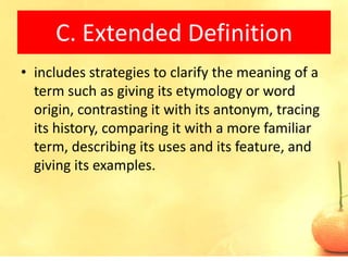 C. Extended Definition
• includes strategies to clarify the meaning of a
  term such as giving its etymology or word
  origin, contrasting it with its antonym, tracing
  its history, comparing it with a more familiar
  term, describing its uses and its feature, and
  giving its examples.
 
