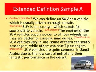 Extended Defintion Sample A
•   (Sentence definition)
                        We can define an SUV as a vehicle
    which is usually driven on rough terrain.
    (Illustration)SUV is an acronym which stands for
    sports utility vehicle. (Description)The engines of the
    SUV vehicles supply power to all four wheels, so
    they are better for cruising sand dunes. (Classification)
    SUV vehicles vary in size; some of them can seat 5
    passengers, while others can seat 7 passengers.
    (Description) SUV vehicles are quite common in Saudi
    Arabia due to the low cost of petrol and their
    fantastic performance in the desert.

                                                           21
 