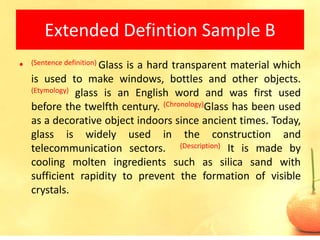 Extended Defintion Sample B
•   (Sentence definition) Glass
                           is a hard transparent material which
    is used to make windows, bottles and other objects.
    (Etymology) glass is an English word and was first used

    before the twelfth century. (Chronology)Glass has been used
    as a decorative object indoors since ancient times. Today,
    glass is widely used in the construction and
    telecommunication sectors. (Description) It is made by
    cooling molten ingredients such as silica sand with
    sufficient rapidity to prevent the formation of visible
    crystals.


                                                             22
 