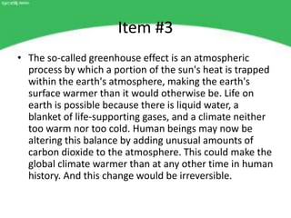 Item #3
• The so-called greenhouse effect is an atmospheric
  process by which a portion of the sun's heat is trapped
  within the earth's atmosphere, making the earth's
  surface warmer than it would otherwise be. Life on
  earth is possible because there is liquid water, a
  blanket of life-supporting gases, and a climate neither
  too warm nor too cold. Human beings may now be
  altering this balance by adding unusual amounts of
  carbon dioxide to the atmosphere. This could make the
  global climate warmer than at any other time in human
  history. And this change would be irreversible.
 