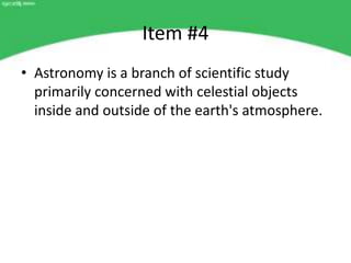 Item #4
• Astronomy is a branch of scientific study
  primarily concerned with celestial objects
  inside and outside of the earth's atmosphere.
 
