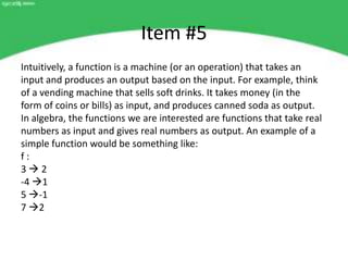 Item #5
Intuitively, a function is a machine (or an operation) that takes an
input and produces an output based on the input. For example, think
of a vending machine that sells soft drinks. It takes money (in the
form of coins or bills) as input, and produces canned soda as output.
In algebra, the functions we are interested are functions that take real
numbers as input and gives real numbers as output. An example of a
simple function would be something like:
f:
32
-4 1
5 -1
7 2
 