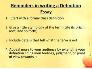 Reminders in writing a Definition
                Essay
1. Start with a formal class definition

2. Give a little etymology of the term (cite its origin,
   root, and so forth)

3. Include details that tell what the term is not

4. Appeal more to your audience by extending your
   definition citing your feelings, judgment, or point
   of view towards it
 