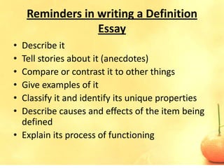 Reminders in writing a Definition
                 Essay
• Describe it
• Tell stories about it (anecdotes)
• Compare or contrast it to other things
• Give examples of it
• Classify it and identify its unique properties
• Describe causes and effects of the item being
  defined
• Explain its process of functioning
 