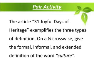 Pair Activity

The article “31 Joyful Days of
Heritage” exemplifies the three types
of definition. On a ½ crosswise, give
the formal, informal, and extended
definition of the word “culture”.
 