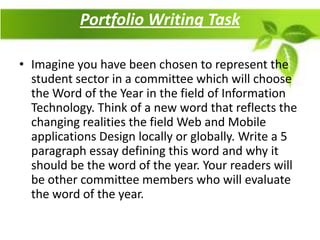 Portfolio Writing Task

• Imagine you have been chosen to represent the
  student sector in a committee which will choose
  the Word of the Year in the field of Information
  Technology. Think of a new word that reflects the
  changing realities the field Web and Mobile
  applications Design locally or globally. Write a 5
  paragraph essay defining this word and why it
  should be the word of the year. Your readers will
  be other committee members who will evaluate
  the word of the year.
 