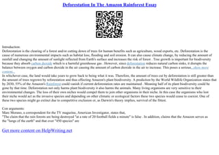 Deforestation In The Amazon Rainforest Essay
Introduction:
Deforestation is the clearing of a forest and/or cutting down of trees for human benefits such as agriculture, wood exports, etc. Deforestation is the
cause of numerous environmental impacts such as habitat loss, flooding and soil erosion. It can also cause climate change, by reducing the amount of
rainfall and changing the amount of sunlight reflected from Earth's surface and increases the risk of forest . Tree growth is important for biodiversity
because they absorb carbon dioxide which is a harmful greenhouse gas . However, since deforestation reduces natural carbon sinks, it disrupts the
balance between oxygen and carbon dioxide in the air causing the amount of carbon dioxide in the air to increase. This poses a serious...show more
content...
In whichever case, the land would take years to grow back to being what it was. Therefore, the amount of trees cut by deforestation is still greater than
the amount of trees regrown by reforestation and thus effecting Amazon's plant biodiversity. A prediction by the World Wildlife Organization states that
by 2030, 55% of the Amazon's Rainforest could vanish if current deforestation rates are maintained . Meaning half of its plant biodiversity could be
gone by that time. Deforestation not only harms plant biodiversity it also harms the animals. Many living organisms are very sensitive to their
environmental changes. The loss of their own niches would compel them to join other organisms in their niche. In this case the organisms who lost
their niche would act as the invasive species and depending on other climatic or ecological factors these two species would cease to coexist. One of
these two species might go extinct due to competitive exclusion or, as Darwin's theory implies, survival of the fittest.
Con arguments:
Marc Morano, a correspondent for the TV magazine, American Investigator, states that,
"The claim that the rain forests are being destroyed "at a rate of 20 football fields a minute" is false . In addition, claims that the Amazon serves as
the "lungs of the earth" and that over "450 species" are
Get more content on HelpWriting.net
 