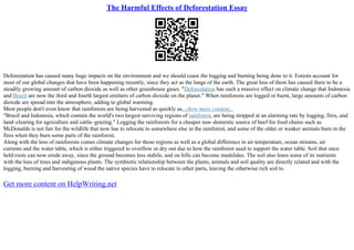 The Harmful Effects of Deforestation Essay
Deforestation has caused many huge impacts on the environment and we should cease the logging and burning being done to it. Forests account for
most of our global changes that have been happening recently, since they act as the lungs of the earth. The great loss of them has caused there to be a
steadily growing amount of carbon dioxide as well as other greenhouse gases. "Deforestation has such a massive effect on climate change that Indonesia
and Brazil are now the third and fourth largest emitters of carbon dioxide on the planet." When rainforests are logged or burnt, large amounts of carbon
dioxide are spread into the atmosphere, adding to global warming.
Most people don't even know that rainforests are being harvested as quickly as...show more content...
"Brazil and Indonesia, which contain the world's two largest surviving regions of rainforest, are being stripped at an alarming rate by logging, fires, and
land–clearing for agriculture and cattle–grazing." Logging the rainforests for a cheaper non–domestic source of beef for food chains such as
McDonalds is not fair for the wildlife that now has to relocate to somewhere else in the rainforest, and some of the older or weaker animals burn in the
fires when they burn some parts of the rainforest.
Along with the loss of rainforests comes climate changes for those regions as well as a global difference in air temperature, ocean streams, air
currents and the water table, which is either triggered to overflow or dry out due to how the rainforest used to support the water table. Soil that once
held roots can now erode away, since the ground becomes less stabile, and on hills can become mudslides. The soil also loses some of its nutrients
with the loss of trees and indigenous plants. The symbiotic relationship between the plants, animals and soil quality are directly related and with the
logging, burning and harvesting of wood the native species have to relocate to other parts, leaving the otherwise rich soil to
Get more content on HelpWriting.net
 