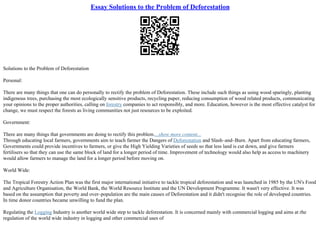 Essay Solutions to the Problem of Deforestation
Solutions to the Problem of Deforestation
Personal:
There are many things that one can do personally to rectify the problem of Deforestation. These include such things as using wood sparingly, planting
indigenous trees, purchasing the most ecologically sensitive products, recycling paper, reducing consumption of wood related products, communicating
your opinions to the proper authorities, calling on forestry companies to act responsibly, and more. Education, however is the most effective catalyst for
change, we must respect the forests as living communities not just resources to be exploited.
Government:
There are many things that governments are doing to rectify this problem....show more content...
Through educating local farmers, governments aim to teach farmer the Dangers of Deforestation and Slash–and–Burn. Apart from educating farmers,
Governments could provide incentives to farmers, or give the High Yielding Varieties of seeds so that less land is cut down, and give farmers
fertilisers so that they can use the same block of land for a longer period of time. Improvement of technology would also help as access to machinery
would allow farmers to manage the land for a longer period before moving on.
World Wide:
The Tropical Forestry Action Plan was the first major international initiative to tackle tropical deforestation and was launched in 1985 by the UN's Food
and Agriculture Organisation, the World Bank, the World Resource Institute and the UN Development Programme. It wasn't very effective. It was
based on the assumption that poverty and over–population are the main causes of Deforestation and it didn't recognise the role of developed countries.
In time donor countries became unwilling to fund the plan.
Regulating the Logging Industry is another world wide step to tackle deforestation. It is concerned mainly with commercial logging and aims at rhe
regulation of the world wide industry in logging and other commercial uses of
 