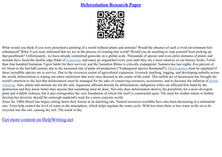 Deforestation Research Paper
What would you think if you were presented a painting of a world without plants and animals? Would the absence of such a vivid environment feel
unbalanced? What if you were informed that we are in the process of creating that world? Would you do anything to stop yourself from picking up
that paintbrush? Unfortunately, we have already committed genocide on a global scale. Thousands of species and even entire domains of plants and
animals have faced the double edge blade of extinction, and many go unguarded every year until they are a mere memory in our history books. Fewer
than four hundred Sumatran Tigers battle for their survival, and the Sumatran Rhino is critically endangered. Sumatra has lost eighty–five percent of
its' forest in the last half century due to the increased rate of palm oil production ("Endangered species threatened"). Deforestation must be regulated if
these incredible species are to survive. Due to the excessive extent of agricultural expansion, livestock ranching, logging, and developing suburbs across
the world, deforestation is wiping out entire rainforests that were once deemed as the center of the earth. This selfish act of destruction has brought the
world's attention to the fact that deforestation must be managed for the sake of conserving resources, ecosystems, and to decrease the inflation of global
warming. Also, plants and animals are not the only organisms affected directly by deforestation; indigenous tribes are affected first–hand by the
destruction and they know better than anyone that something must be done. Not only does deforestation destroy the possibility for a more divergent
plant and wildlife richness, but it also extinguishes the very foundation of which life itself is constructed upon. The need for mother nature to further
develop her diversity should far outweigh mankind's want for a more concrete world.
Since the 1960s Brazil has begun cutting down their forests at an alarming rate. Natural resources available have also been decreasing at a substantial
rate. Trees help control the level of water in the atmosphere, which helps regulate the water cycle. With less trees there is less water in the air to be
recycled into the soil, causing dry soil. The result of dry
Get more content on HelpWriting.net
 