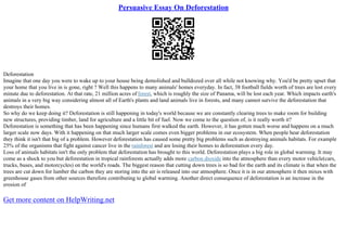 Persuasive Essay On Deforestation
Deforestation
Imagine that one day you were to wake up to your house being demolished and bulldozed over all while not knowing why. You'd be pretty upset that
your home that you live in is gone, right ? Well this happens to many animals' homes everyday. In fact, 38 football fields worth of trees are lost every
minute due to deforestation. At that rate, 21 million acres of forest, which is roughly the size of Panama, will be lost each year. Which impacts earth's
animals in a very big way considering almost all of Earth's plants and land animals live in forests, and many cannot survive the deforestation that
destroys their homes.
So why do we keep doing it? Deforestation is still happening in today's world because we are constantly clearing trees to make room for building
new structures, providing timber, land for agriculture and a little bit of fuel. Now we come to the question of, is it really worth it?
Deforestation is something that has been happening since humans first walked the earth. However, it has gotten much worse and happens on a much
larger scale now days. With it happening on that much larger scale comes even bigger problems in our ecosystem. When people hear deforestation
they think it isn't that big of a problem. However deforestation has caused some pretty big problems such as destroying animals habitats. For example
25% of the organisms that fight against cancer live in the rainforest and are losing their homes to deforestation every day.
Loss of animals habitats isn't the only problem that deforestation has brought to this world. Deforestation plays a big role in global warming. It may
come as a shock to you but deforestation in tropical rainforests actually adds more carbon dioxide into the atmosphere than every motor vehicle(cars,
trucks, buses, and motorcycles) on the world's roads. The biggest reason that cutting down trees is so bad for the earth and its climate is that when the
trees are cut down for lumber the carbon they are storing into the air is released into our atmosphere. Once it is in our atmosphere it then mixes with
greenhouse gases from other sources therefore contributing to global warming. Another direct consequence of deforestation is an increase in the
erosion of
Get more content on HelpWriting.net
 