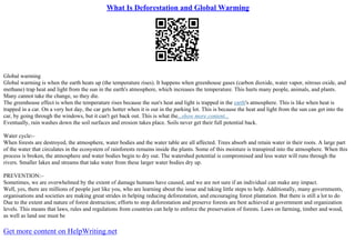 What Is Deforestation and Global Warming
Global warming
Global warming is when the earth heats up (the temperature rises). It happens when greenhouse gases (carbon dioxide, water vapor, nitrous oxide, and
methane) trap heat and light from the sun in the earth's atmosphere, which increases the temperature. This hurts many people, animals, and plants.
Many cannot take the change, so they die.
The greenhouse effect is when the temperature rises because the sun's heat and light is trapped in the earth's atmosphere. This is like when heat is
trapped in a car. On a very hot day, the car gets hotter when it is out in the parking lot. This is because the heat and light from the sun can get into the
car, by going through the windows, but it can't get back out. This is what the...show more content...
Eventually, rain washes down the soil surfaces and erosion takes place. Soils never get their full potential back.
Water cycle:–
When forests are destroyed, the atmosphere, water bodies and the water table are all affected. Trees absorb and retain water in their roots. A large part
of the water that circulates in the ecosystem of rainforests remains inside the plants. Some of this moisture is transpired into the atmosphere. When this
process is broken, the atmosphere and water bodies begin to dry out. The watershed potential is compromised and less water will runs through the
rivers. Smaller lakes and streams that take water from these larger water bodies dry up.
PREVENTION:–
Sometimes, we are overwhelmed by the extent of damage humans have caused, and we are not sure if an individual can make any impact.
Well, yes, there are millions of people just like you, who are learning about the issue and taking little steps to help. Additionally, many governments,
organisations and societies are making great strides in helping reducing deforestation, and encouraging forest plantation. But there is still a lot to do
Due to the extent and nature of forest destruction; efforts to stop deforestation and preserve forests are best achieved at government and organization
levels. This means that laws, rules and regulations from countries can help to enforce the preservation of forests. Laws on farming, timber and wood,
as well as land use must be
Get more content on HelpWriting.net
 