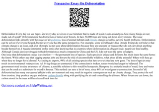 Persuasive Essay On Deforestation
Deforestation Every day we use paper, and every day we sit on or use furniture that is made of wood. Look around you, how many things are not
made out of wood? Deforestation is the destruction or removal of forests. In fact, 50,000 trees are being cut down every minute. The issue
deforestation links directly with the issues of air pollution, loss of animal habitats and climate change as well as several health problems. Deforestation
can be solved if everyone helped, but not everyone has the same perspective. For example, some world leaders like Donald Trump do not believe that
climate change is an issue, and a lot of people do not care about deforestation because they are unaware or because they do not care about anything
beside themselves. I became interested in this topic after knowing that in countries where deforestation is a bigger issue, people are less healthy.
Although Canada does not struggle with deforestation as much compared to China and the US, I do not want the same to happen.
One issue that deforestation causes is extinction––––the permanent loss of species. Each species is unique and different but most share the same home:
the forest. While others say that logging creates jobs and lowers the risk of uncontrollable wildfires, what about all the animals? Where will they go
when they no longer have a home? According to experts, 99% of all existing species that have ever existed are now gone. The loss of species may
result in environmental repercussion. All living things are connected, if the connection is broken, nature would no longer be balanced. The
government need to raise awareness of citizens, a possible solution to this would be hempcrete. Hemprete is a material made of weed, lime and water
that can be used as a substitute for wood in houses. This method can save a lot of trees, since 44% of wood goes to construction. Second of all,
deforestation has many unexpected effects to the environment and may result in negative consequences such as climate change. Tree protect the soil
from erosion, they produce oxygen and store carbon dioxide along with purifying the air and controlling the climate. When forests are cut down, the
carbon stored in the trees will be released back into the
Get more content on HelpWriting.net
 