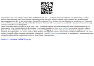 Deforestation is "the act of cutting or burning down all of the trees in an area." The original area covered by forests was approximately six billion
hectares, however the total area of land covered by forests today is only four billion hectares. The issue is only expanding, and its challenges are
becoming tougher every day. In fact, approximately sixteen million hectares of forest disappear each year. Forests cover more than twenty five percent
of the world's land, and more than half of that is found in the tropics. Deforestation has been around for more than five decades, and humanity has only
just begun to find the causes of the problem.
Forests cover approximately thirty percent of the world's land. Deforestation represents one of the world's largest issues in global land usage. In fact,
humans are one of the biggest influences for deforestation. Farmers use a method known as the "slash and burn" process to cut down trees and grow
their crops in the soil fertilized by the ashes. Many people use commercial logging, a process in which trees are trimmed and transported in order to
build mills, by chopping down vast areas of forest for profit. Wildfires and overgrazing are also large issues that contribute to deforestation. This leaves
the forest vulnerable to many global and environmental consequences. Everyday carbon dioxide is returned to the atmosphere as a greenhouse gas when
trees are burned, and this has great potential to alter the global climate. As a result, there
Get more content on HelpWriting.net
 