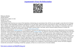 Argumentative Essay On Deforestation
Makenzie Sheldon
Jennifer Wilson
Composition 1–ENG 1113 40
October 10, 2017
Argumentative Essay
Even though young Americans are aware of the importance of protecting our environment, they still do not care enough to create the level of change
that we need to avoid catastrophic worldwide consequences in our near future. When the choice comes down to what is truly better for our planet or
what is cheaper, most people and businesses value cheaper, regardless of the effects on the environment. Thus resulting in a tremendous cost to our
global sustainability. This specific issue is real to me and others, because Earth is our home, and we need the natural resources to sustain life.
The list of reasons to protect our environment is infinite....show more content...
Whether it is deforestation, global warming, or even pollution. Scientists are experimenting every day on new ways to help preserve the environment.
Around the world Countries are putting up a greater defense against climate change. In Americas' recent past, President Trump backed out of the Paris
Agreement. "And despite this reckless move, American mayors, state leaders, county officials, governors, major companies, and millions of citizens
across our country have pledged that they 're "still in" when it comes to the agreement, and supporting the goal of limiting future warming to well
below 2 degrees Celsius." (Denchak) This change in temperature could affect some marine life ecosystems negatively, or even worse, the human race.
Even though President Trump withdrew from this Agreement, which is an agreement where the United Nations Framework Convention on Climate
Change, "undertake ambitious efforts to combat climate change, and assist developing countries to do so." (UNFCCC) There are still a select few
American's who are advocates for environmental protection. I would like to be one of those someday that are interested in cleaning up, and better
ways to evolve in the right direction. It is outrageous how privileged we are compared to some developing countries, and are still fairly negligent
towards the environment. Everything on Earth has a purpose, we have to co–exist to survive. Even the smallest
Get more content on HelpWriting.net
 