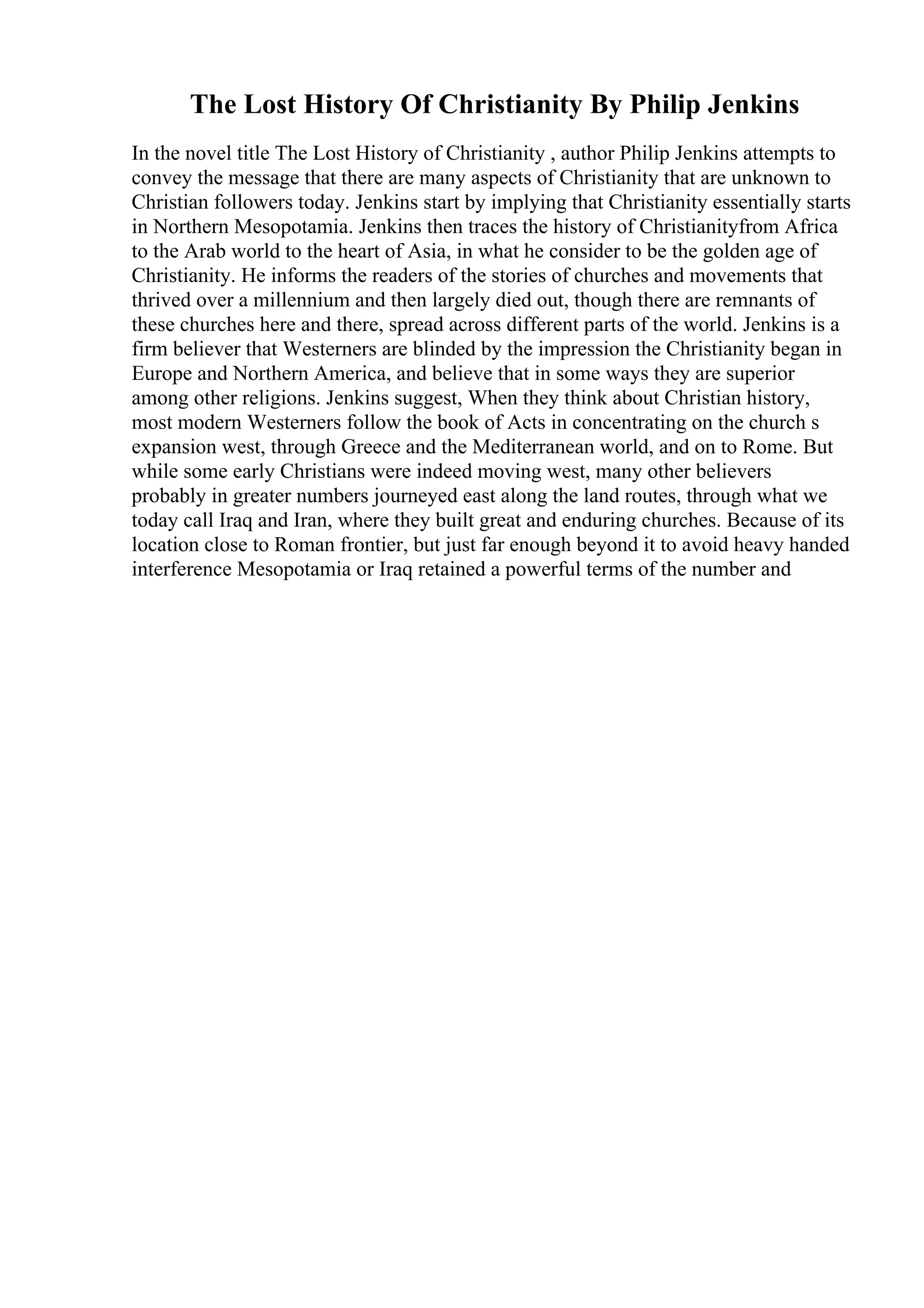 The Lost History Of Christianity By Philip Jenkins
In the novel title The Lost History of Christianity , author Philip Jenkins attempts to
convey the message that there are many aspects of Christianity that are unknown to
Christian followers today. Jenkins start by implying that Christianity essentially starts
in Northern Mesopotamia. Jenkins then traces the history of Christianityfrom Africa
to the Arab world to the heart of Asia, in what he consider to be the golden age of
Christianity. He informs the readers of the stories of churches and movements that
thrived over a millennium and then largely died out, though there are remnants of
these churches here and there, spread across different parts of the world. Jenkins is a
firm believer that Westerners are blinded by the impression the Christianity began in
Europe and Northern America, and believe that in some ways they are superior
among other religions. Jenkins suggest, When they think about Christian history,
most modern Westerners follow the book of Acts in concentrating on the church s
expansion west, through Greece and the Mediterranean world, and on to Rome. But
while some early Christians were indeed moving west, many other believers
probably in greater numbers journeyed east along the land routes, through what we
today call Iraq and Iran, where they built great and enduring churches. Because of its
location close to Roman frontier, but just far enough beyond it to avoid heavy handed
interference Mesopotamia or Iraq retained a powerful terms of the number and
 