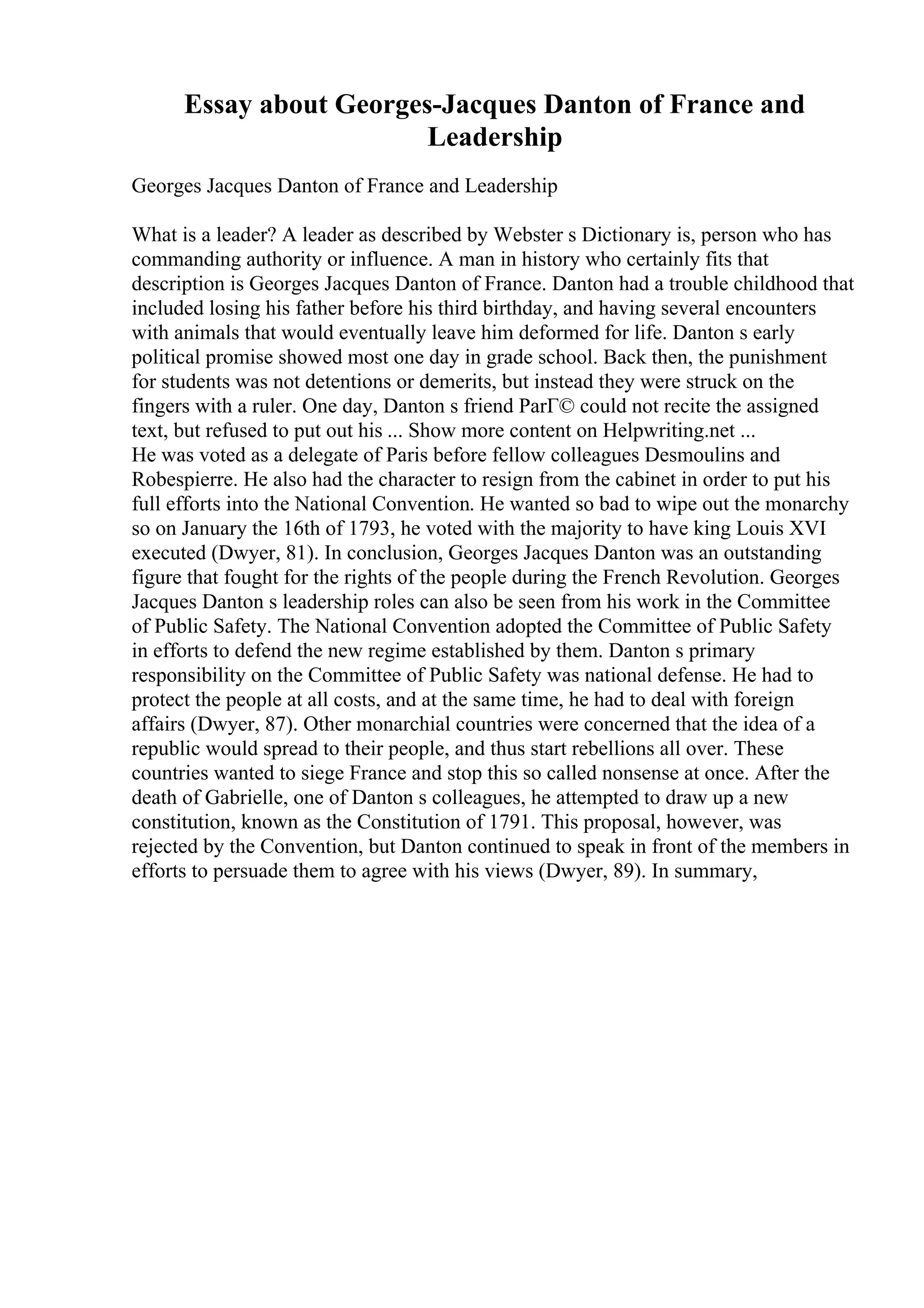 Essay about Georges-Jacques Danton of France and
Leadership
Georges Jacques Danton of France and Leadership
What is a leader? A leader as described by Webster s Dictionary is, person who has
commanding authority or influence. A man in history who certainly fits that
description is Georges Jacques Danton of France. Danton had a trouble childhood that
included losing his father before his third birthday, and having several encounters
with animals that would eventually leave him deformed for life. Danton s early
political promise showed most one day in grade school. Back then, the punishment
for students was not detentions or demerits, but instead they were struck on the
fingers with a ruler. One day, Danton s friend ParГ© could not recite the assigned
text, but refused to put out his ... Show more content on Helpwriting.net ...
He was voted as a delegate of Paris before fellow colleagues Desmoulins and
Robespierre. He also had the character to resign from the cabinet in order to put his
full efforts into the National Convention. He wanted so bad to wipe out the monarchy
so on January the 16th of 1793, he voted with the majority to have king Louis XVI
executed (Dwyer, 81). In conclusion, Georges Jacques Danton was an outstanding
figure that fought for the rights of the people during the French Revolution. Georges
Jacques Danton s leadership roles can also be seen from his work in the Committee
of Public Safety. The National Convention adopted the Committee of Public Safety
in efforts to defend the new regime established by them. Danton s primary
responsibility on the Committee of Public Safety was national defense. He had to
protect the people at all costs, and at the same time, he had to deal with foreign
affairs (Dwyer, 87). Other monarchial countries were concerned that the idea of a
republic would spread to their people, and thus start rebellions all over. These
countries wanted to siege France and stop this so called nonsense at once. After the
death of Gabrielle, one of Danton s colleagues, he attempted to draw up a new
constitution, known as the Constitution of 1791. This proposal, however, was
rejected by the Convention, but Danton continued to speak in front of the members in
efforts to persuade them to agree with his views (Dwyer, 89). In summary,
 