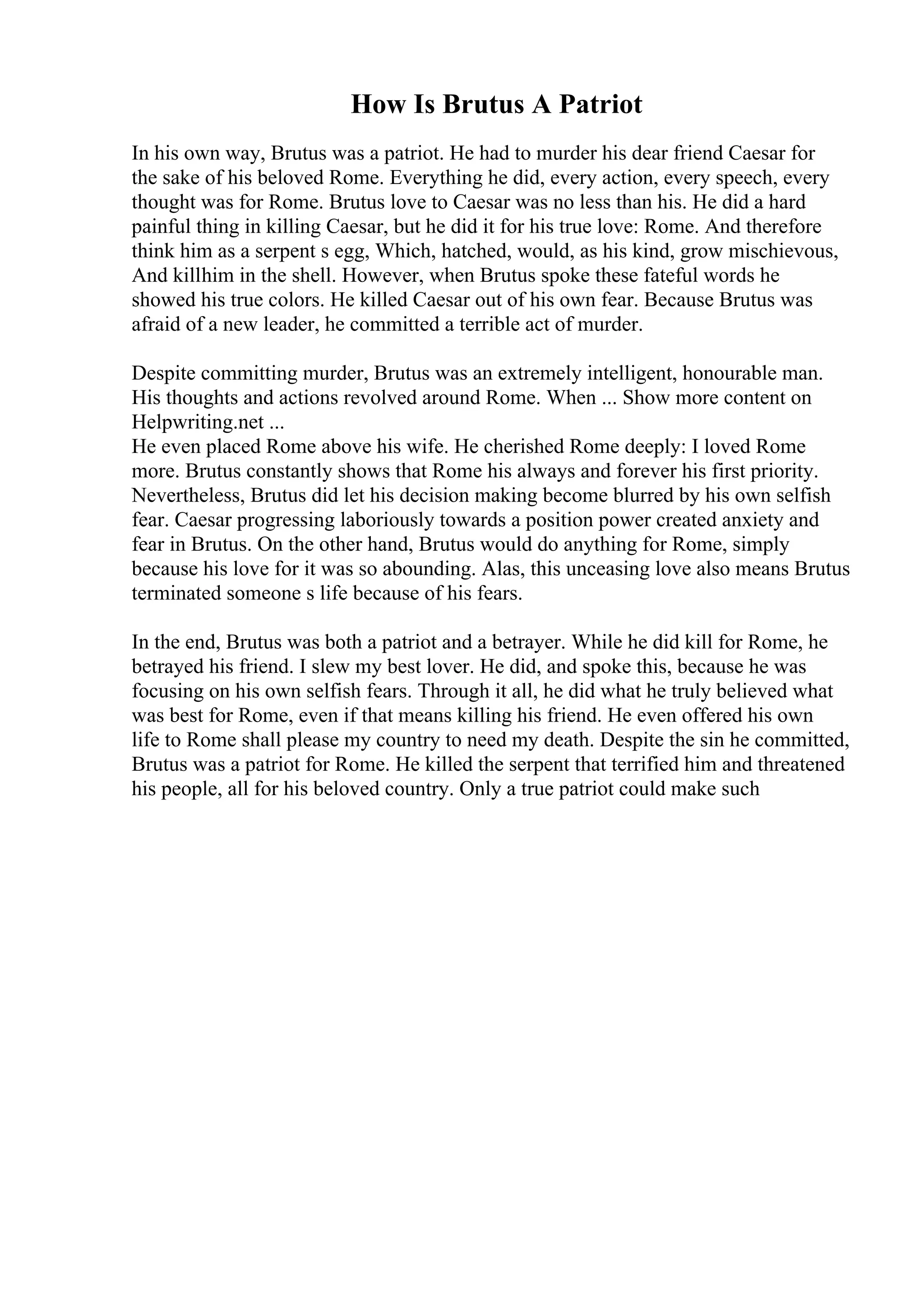 How Is Brutus A Patriot
In his own way, Brutus was a patriot. He had to murder his dear friend Caesar for
the sake of his beloved Rome. Everything he did, every action, every speech, every
thought was for Rome. Brutus love to Caesar was no less than his. He did a hard
painful thing in killing Caesar, but he did it for his true love: Rome. And therefore
think him as a serpent s egg, Which, hatched, would, as his kind, grow mischievous,
And killhim in the shell. However, when Brutus spoke these fateful words he
showed his true colors. He killed Caesar out of his own fear. Because Brutus was
afraid of a new leader, he committed a terrible act of murder.
Despite committing murder, Brutus was an extremely intelligent, honourable man.
His thoughts and actions revolved around Rome. When ... Show more content on
Helpwriting.net ...
He even placed Rome above his wife. He cherished Rome deeply: I loved Rome
more. Brutus constantly shows that Rome his always and forever his first priority.
Nevertheless, Brutus did let his decision making become blurred by his own selfish
fear. Caesar progressing laboriously towards a position power created anxiety and
fear in Brutus. On the other hand, Brutus would do anything for Rome, simply
because his love for it was so abounding. Alas, this unceasing love also means Brutus
terminated someone s life because of his fears.
In the end, Brutus was both a patriot and a betrayer. While he did kill for Rome, he
betrayed his friend. I slew my best lover. He did, and spoke this, because he was
focusing on his own selfish fears. Through it all, he did what he truly believed what
was best for Rome, even if that means killing his friend. He even offered his own
life to Rome shall please my country to need my death. Despite the sin he committed,
Brutus was a patriot for Rome. He killed the serpent that terrified him and threatened
his people, all for his beloved country. Only a true patriot could make such
 