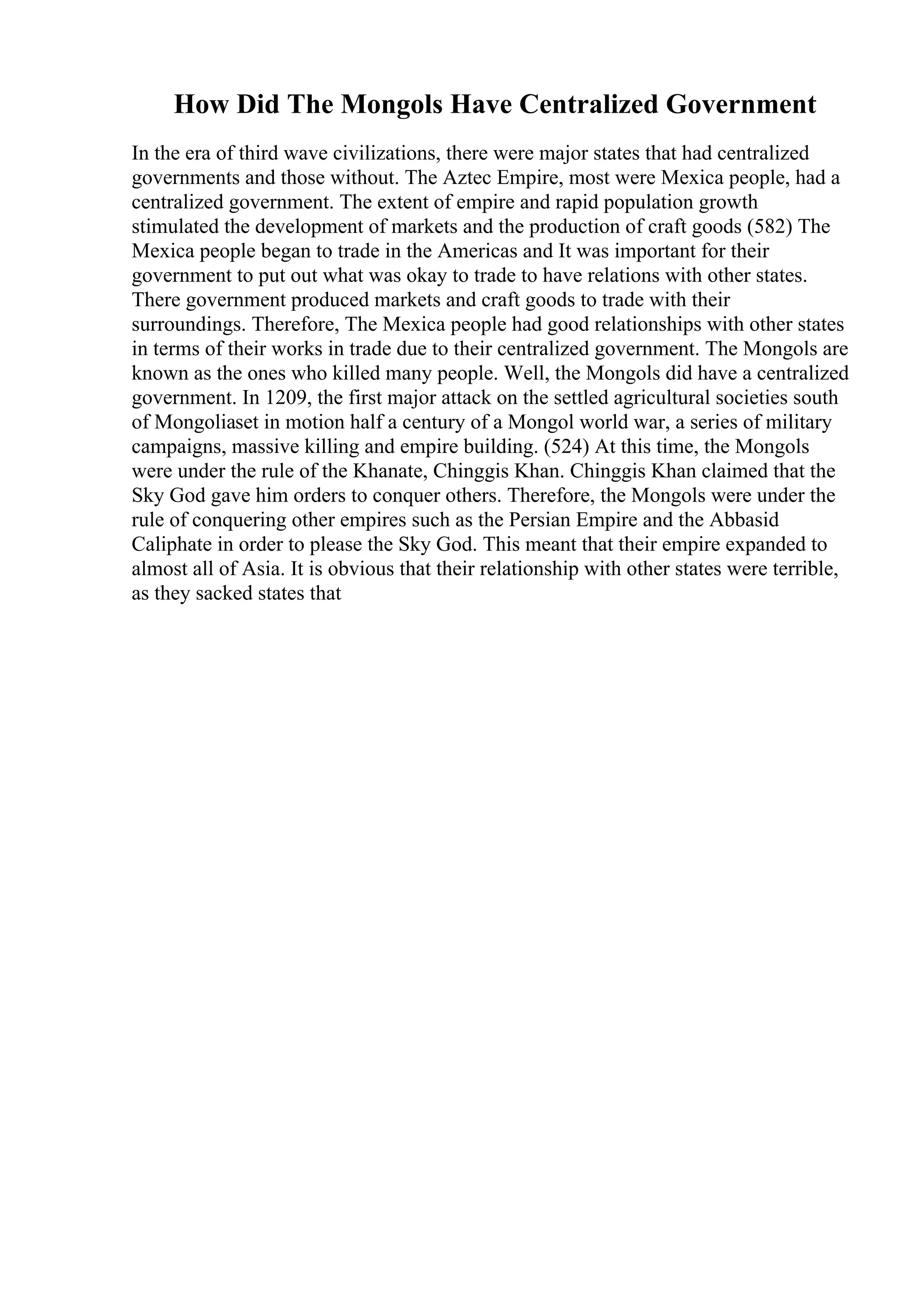 How Did The Mongols Have Centralized Government
In the era of third wave civilizations, there were major states that had centralized
governments and those without. The Aztec Empire, most were Mexica people, had a
centralized government. The extent of empire and rapid population growth
stimulated the development of markets and the production of craft goods (582) The
Mexica people began to trade in the Americas and It was important for their
government to put out what was okay to trade to have relations with other states.
There government produced markets and craft goods to trade with their
surroundings. Therefore, The Mexica people had good relationships with other states
in terms of their works in trade due to their centralized government. The Mongols are
known as the ones who killed many people. Well, the Mongols did have a centralized
government. In 1209, the first major attack on the settled agricultural societies south
of Mongoliaset in motion half a century of a Mongol world war, a series of military
campaigns, massive killing and empire building. (524) At this time, the Mongols
were under the rule of the Khanate, Chinggis Khan. Chinggis Khan claimed that the
Sky God gave him orders to conquer others. Therefore, the Mongols were under the
rule of conquering other empires such as the Persian Empire and the Abbasid
Caliphate in order to please the Sky God. This meant that their empire expanded to
almost all of Asia. It is obvious that their relationship with other states were terrible,
as they sacked states that
 