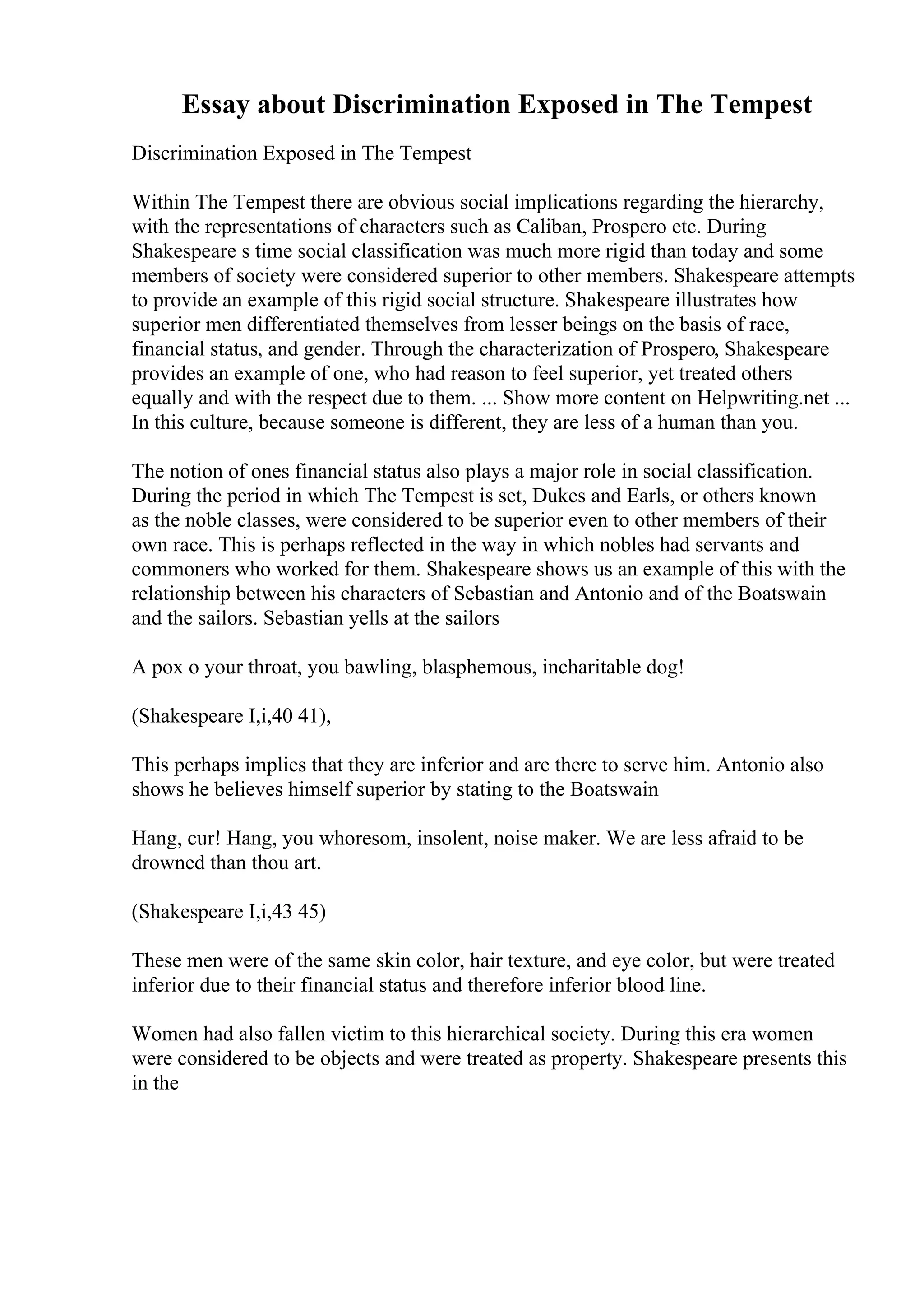 Essay about Discrimination Exposed in The Tempest
Discrimination Exposed in The Tempest
Within The Tempest there are obvious social implications regarding the hierarchy,
with the representations of characters such as Caliban, Prospero etc. During
Shakespeare s time social classification was much more rigid than today and some
members of society were considered superior to other members. Shakespeare attempts
to provide an example of this rigid social structure. Shakespeare illustrates how
superior men differentiated themselves from lesser beings on the basis of race,
financial status, and gender. Through the characterization of Prospero, Shakespeare
provides an example of one, who had reason to feel superior, yet treated others
equally and with the respect due to them. ... Show more content on Helpwriting.net ...
In this culture, because someone is different, they are less of a human than you.
The notion of ones financial status also plays a major role in social classification.
During the period in which The Tempest is set, Dukes and Earls, or others known
as the noble classes, were considered to be superior even to other members of their
own race. This is perhaps reflected in the way in which nobles had servants and
commoners who worked for them. Shakespeare shows us an example of this with the
relationship between his characters of Sebastian and Antonio and of the Boatswain
and the sailors. Sebastian yells at the sailors
A pox o your throat, you bawling, blasphemous, incharitable dog!
(Shakespeare I,i,40 41),
This perhaps implies that they are inferior and are there to serve him. Antonio also
shows he believes himself superior by stating to the Boatswain
Hang, cur! Hang, you whoresom, insolent, noise maker. We are less afraid to be
drowned than thou art.
(Shakespeare I,i,43 45)
These men were of the same skin color, hair texture, and eye color, but were treated
inferior due to their financial status and therefore inferior blood line.
Women had also fallen victim to this hierarchical society. During this era women
were considered to be objects and were treated as property. Shakespeare presents this
in the
 