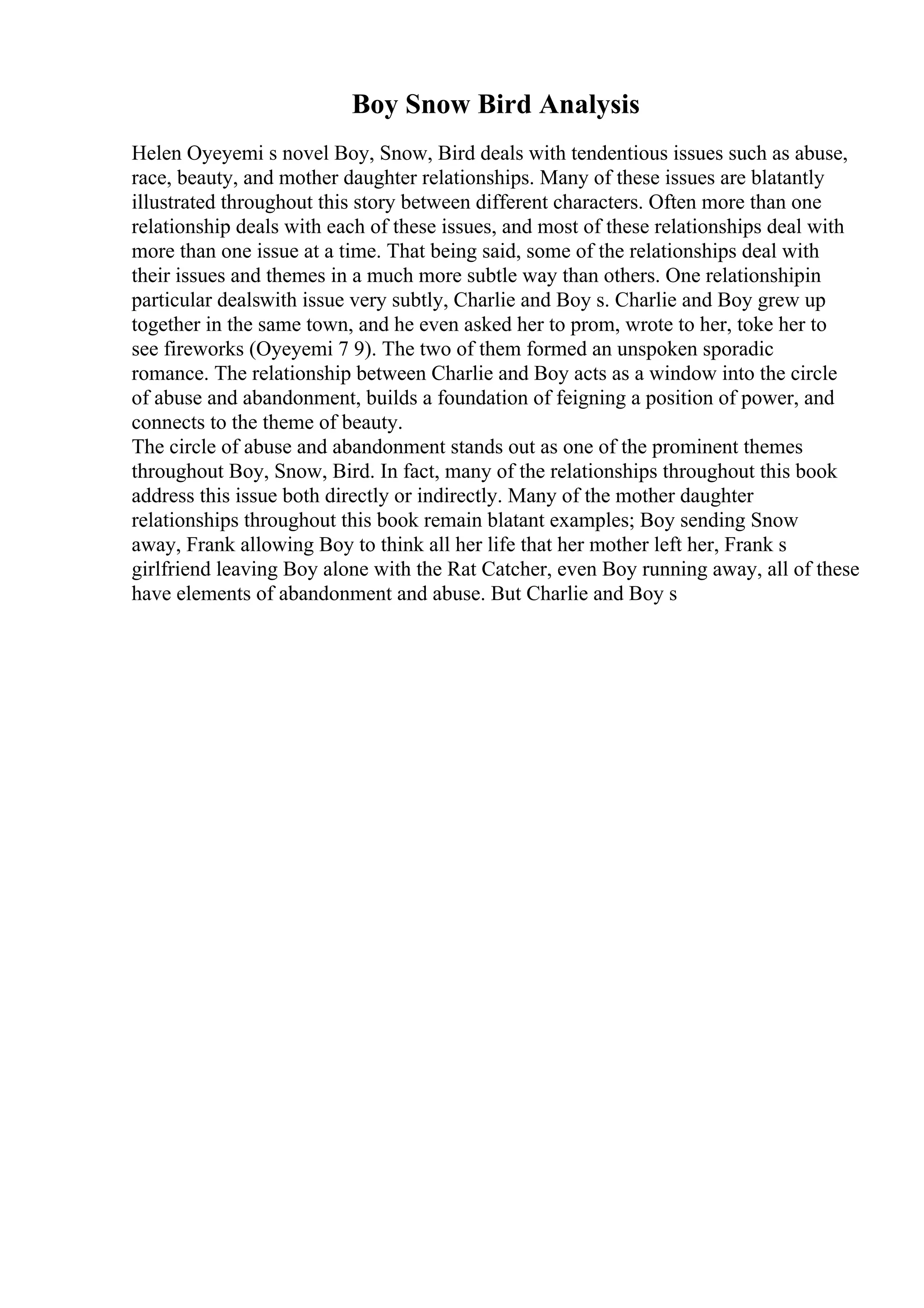 Boy Snow Bird Analysis
Helen Oyeyemi s novel Boy, Snow, Bird deals with tendentious issues such as abuse,
race, beauty, and mother daughter relationships. Many of these issues are blatantly
illustrated throughout this story between different characters. Often more than one
relationship deals with each of these issues, and most of these relationships deal with
more than one issue at a time. That being said, some of the relationships deal with
their issues and themes in a much more subtle way than others. One relationshipin
particular dealswith issue very subtly, Charlie and Boy s. Charlie and Boy grew up
together in the same town, and he even asked her to prom, wrote to her, toke her to
see fireworks (Oyeyemi 7 9). The two of them formed an unspoken sporadic
romance. The relationship between Charlie and Boy acts as a window into the circle
of abuse and abandonment, builds a foundation of feigning a position of power, and
connects to the theme of beauty.
The circle of abuse and abandonment stands out as one of the prominent themes
throughout Boy, Snow, Bird. In fact, many of the relationships throughout this book
address this issue both directly or indirectly. Many of the mother daughter
relationships throughout this book remain blatant examples; Boy sending Snow
away, Frank allowing Boy to think all her life that her mother left her, Frank s
girlfriend leaving Boy alone with the Rat Catcher, even Boy running away, all of these
have elements of abandonment and abuse. But Charlie and Boy s
 