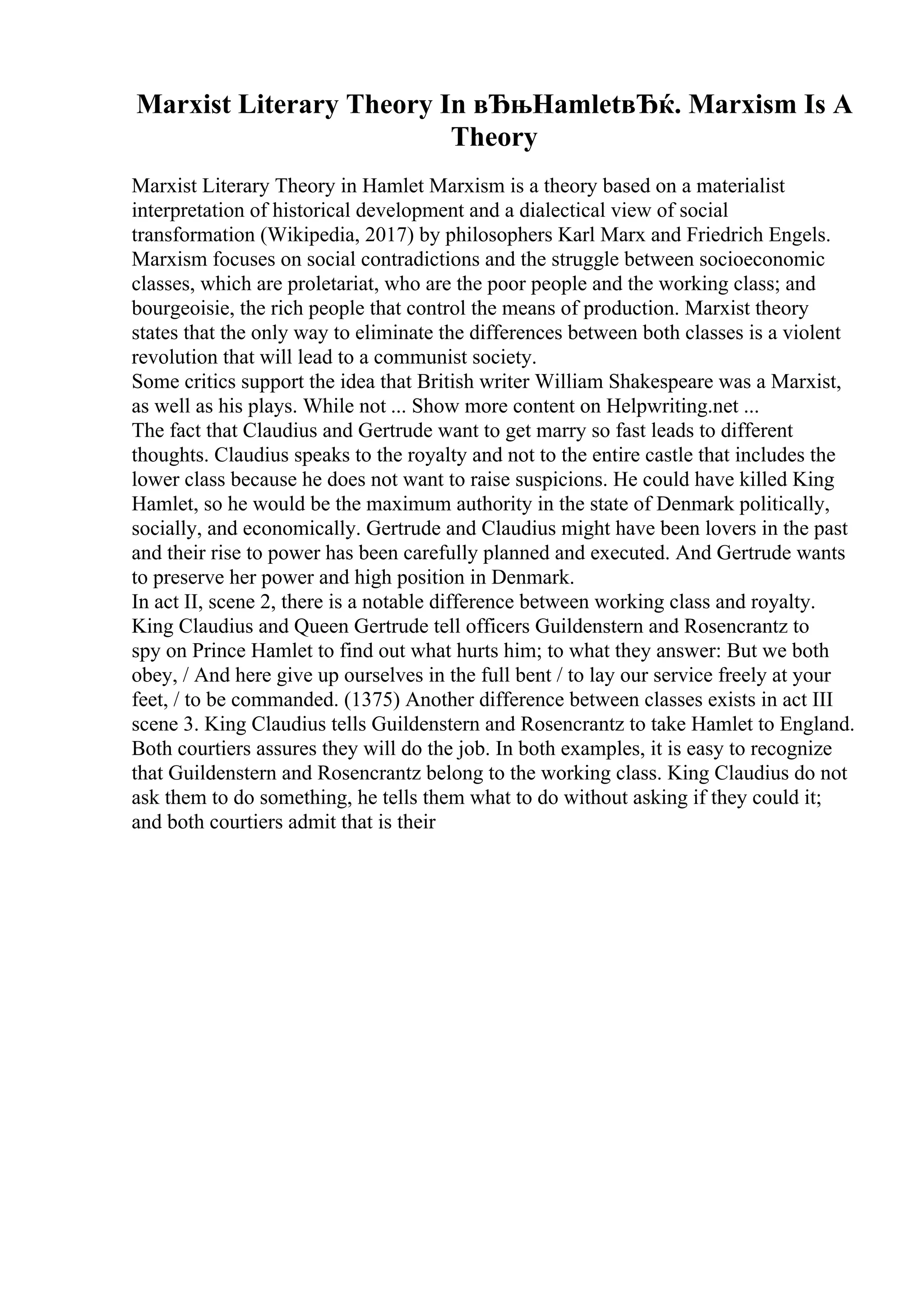 Marxist Literary Theory In вЂњHamletвЂќ. Marxism Is A
Theory
Marxist Literary Theory in Hamlet Marxism is a theory based on a materialist
interpretation of historical development and a dialectical view of social
transformation (Wikipedia, 2017) by philosophers Karl Marx and Friedrich Engels.
Marxism focuses on social contradictions and the struggle between socioeconomic
classes, which are proletariat, who are the poor people and the working class; and
bourgeoisie, the rich people that control the means of production. Marxist theory
states that the only way to eliminate the differences between both classes is a violent
revolution that will lead to a communist society.
Some critics support the idea that British writer William Shakespeare was a Marxist,
as well as his plays. While not ... Show more content on Helpwriting.net ...
The fact that Claudius and Gertrude want to get marry so fast leads to different
thoughts. Claudius speaks to the royalty and not to the entire castle that includes the
lower class because he does not want to raise suspicions. He could have killed King
Hamlet, so he would be the maximum authority in the state of Denmark politically,
socially, and economically. Gertrude and Claudius might have been lovers in the past
and their rise to power has been carefully planned and executed. And Gertrude wants
to preserve her power and high position in Denmark.
In act II, scene 2, there is a notable difference between working class and royalty.
King Claudius and Queen Gertrude tell officers Guildenstern and Rosencrantz to
spy on Prince Hamlet to find out what hurts him; to what they answer: But we both
obey, / And here give up ourselves in the full bent / to lay our service freely at your
feet, / to be commanded. (1375) Another difference between classes exists in act III
scene 3. King Claudius tells Guildenstern and Rosencrantz to take Hamlet to England.
Both courtiers assures they will do the job. In both examples, it is easy to recognize
that Guildenstern and Rosencrantz belong to the working class. King Claudius do not
ask them to do something, he tells them what to do without asking if they could it;
and both courtiers admit that is their
 
