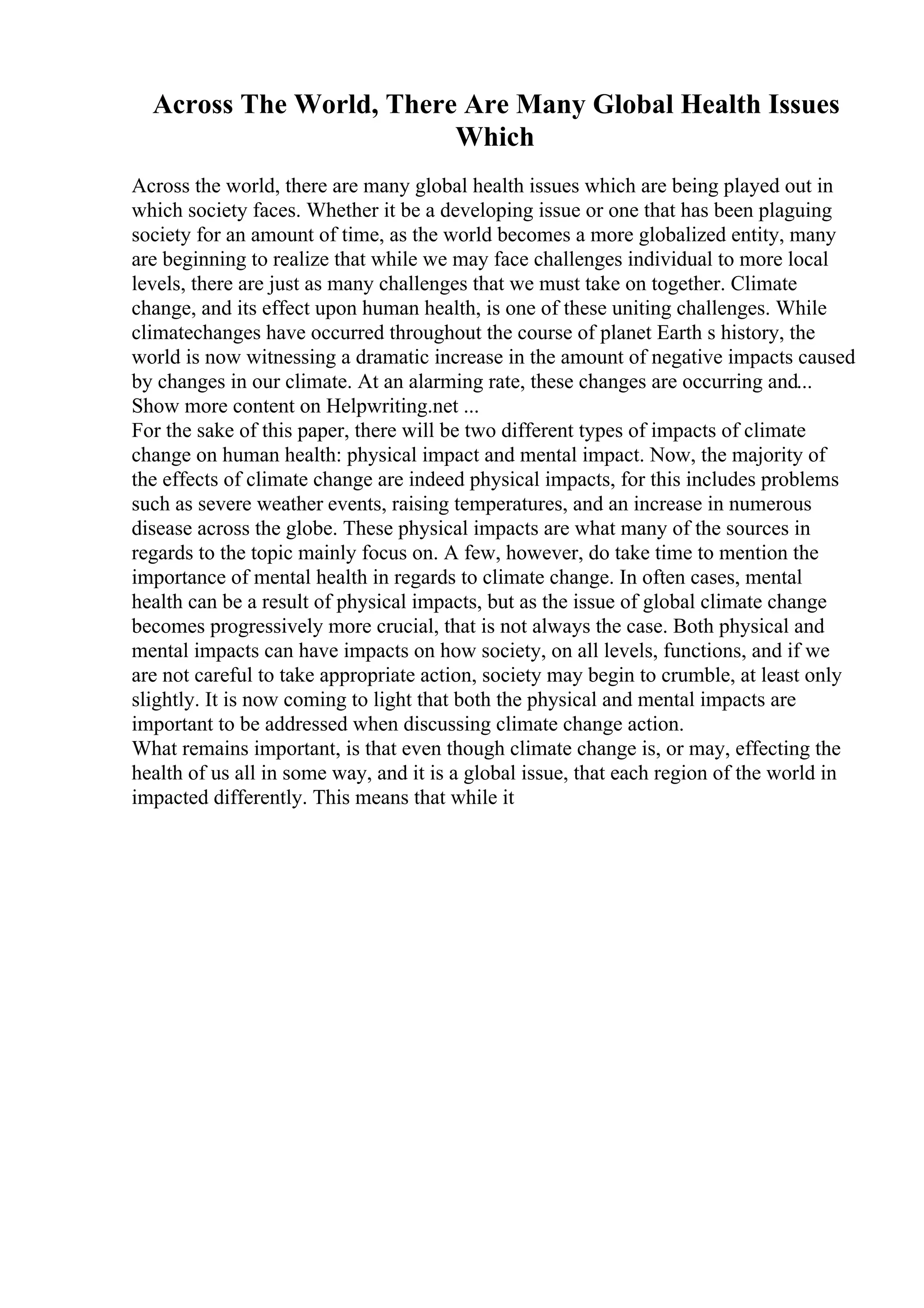 Across The World, There Are Many Global Health Issues
Which
Across the world, there are many global health issues which are being played out in
which society faces. Whether it be a developing issue or one that has been plaguing
society for an amount of time, as the world becomes a more globalized entity, many
are beginning to realize that while we may face challenges individual to more local
levels, there are just as many challenges that we must take on together. Climate
change, and its effect upon human health, is one of these uniting challenges. While
climatechanges have occurred throughout the course of planet Earth s history, the
world is now witnessing a dramatic increase in the amount of negative impacts caused
by changes in our climate. At an alarming rate, these changes are occurring and...
Show more content on Helpwriting.net ...
For the sake of this paper, there will be two different types of impacts of climate
change on human health: physical impact and mental impact. Now, the majority of
the effects of climate change are indeed physical impacts, for this includes problems
such as severe weather events, raising temperatures, and an increase in numerous
disease across the globe. These physical impacts are what many of the sources in
regards to the topic mainly focus on. A few, however, do take time to mention the
importance of mental health in regards to climate change. In often cases, mental
health can be a result of physical impacts, but as the issue of global climate change
becomes progressively more crucial, that is not always the case. Both physical and
mental impacts can have impacts on how society, on all levels, functions, and if we
are not careful to take appropriate action, society may begin to crumble, at least only
slightly. It is now coming to light that both the physical and mental impacts are
important to be addressed when discussing climate change action.
What remains important, is that even though climate change is, or may, effecting the
health of us all in some way, and it is a global issue, that each region of the world in
impacted differently. This means that while it
 