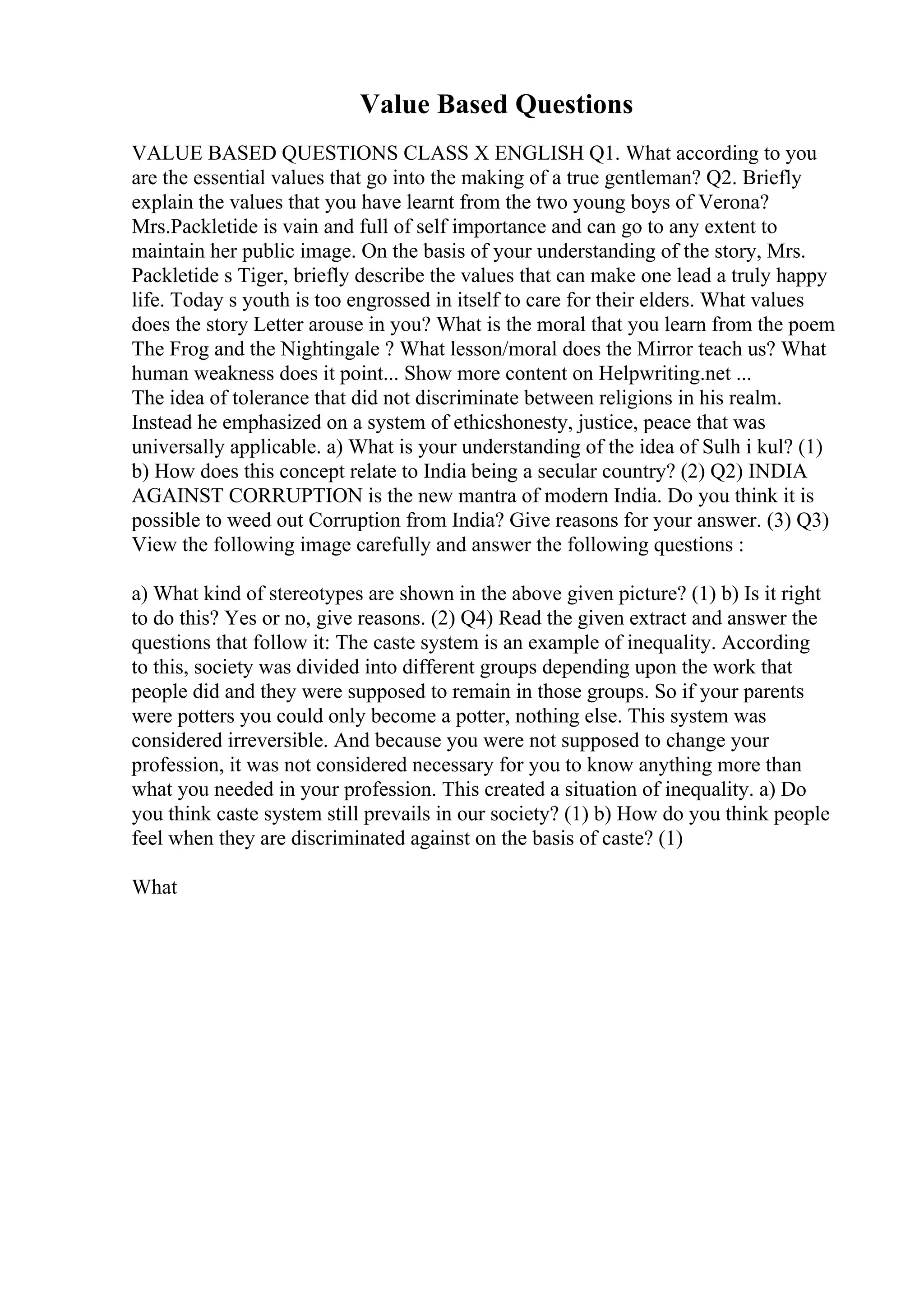 Value Based Questions
VALUE BASED QUESTIONS CLASS X ENGLISH Q1. What according to you
are the essential values that go into the making of a true gentleman? Q2. Briefly
explain the values that you have learnt from the two young boys of Verona?
Mrs.Packletide is vain and full of self importance and can go to any extent to
maintain her public image. On the basis of your understanding of the story, Mrs.
Packletide s Tiger, briefly describe the values that can make one lead a truly happy
life. Today s youth is too engrossed in itself to care for their elders. What values
does the story Letter arouse in you? What is the moral that you learn from the poem
The Frog and the Nightingale ? What lesson/moral does the Mirror teach us? What
human weakness does it point... Show more content on Helpwriting.net ...
The idea of tolerance that did not discriminate between religions in his realm.
Instead he emphasized on a system of ethicshonesty, justice, peace that was
universally applicable. a) What is your understanding of the idea of Sulh i kul? (1)
b) How does this concept relate to India being a secular country? (2) Q2) INDIA
AGAINST CORRUPTION is the new mantra of modern India. Do you think it is
possible to weed out Corruption from India? Give reasons for your answer. (3) Q3)
View the following image carefully and answer the following questions :
a) What kind of stereotypes are shown in the above given picture? (1) b) Is it right
to do this? Yes or no, give reasons. (2) Q4) Read the given extract and answer the
questions that follow it: The caste system is an example of inequality. According
to this, society was divided into different groups depending upon the work that
people did and they were supposed to remain in those groups. So if your parents
were potters you could only become a potter, nothing else. This system was
considered irreversible. And because you were not supposed to change your
profession, it was not considered necessary for you to know anything more than
what you needed in your profession. This created a situation of inequality. a) Do
you think caste system still prevails in our society? (1) b) How do you think people
feel when they are discriminated against on the basis of caste? (1)
What
 
