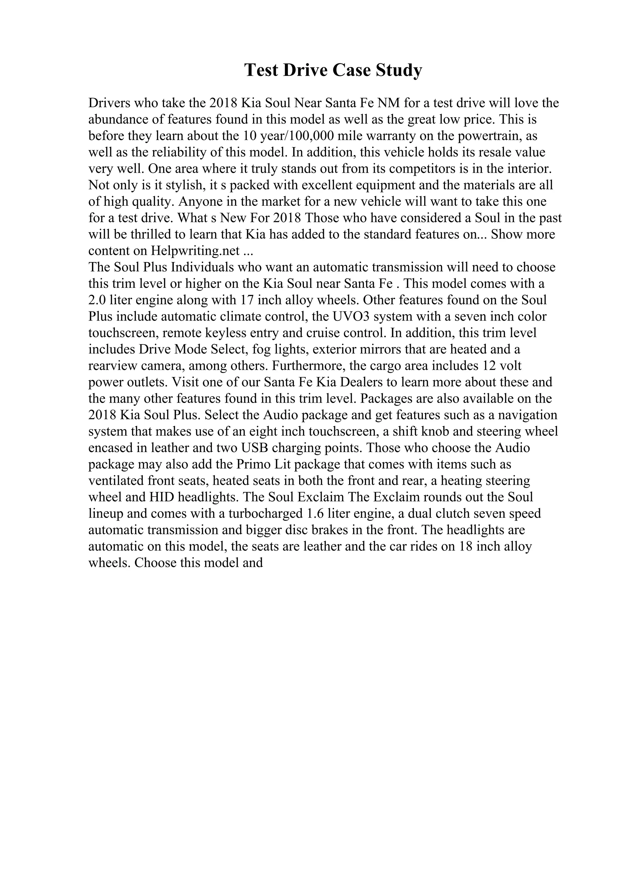 Test Drive Case Study
Drivers who take the 2018 Kia Soul Near Santa Fe NM for a test drive will love the
abundance of features found in this model as well as the great low price. This is
before they learn about the 10 year/100,000 mile warranty on the powertrain, as
well as the reliability of this model. In addition, this vehicle holds its resale value
very well. One area where it truly stands out from its competitors is in the interior.
Not only is it stylish, it s packed with excellent equipment and the materials are all
of high quality. Anyone in the market for a new vehicle will want to take this one
for a test drive. What s New For 2018 Those who have considered a Soul in the past
will be thrilled to learn that Kia has added to the standard features on... Show more
content on Helpwriting.net ...
The Soul Plus Individuals who want an automatic transmission will need to choose
this trim level or higher on the Kia Soul near Santa Fe . This model comes with a
2.0 liter engine along with 17 inch alloy wheels. Other features found on the Soul
Plus include automatic climate control, the UVO3 system with a seven inch color
touchscreen, remote keyless entry and cruise control. In addition, this trim level
includes Drive Mode Select, fog lights, exterior mirrors that are heated and a
rearview camera, among others. Furthermore, the cargo area includes 12 volt
power outlets. Visit one of our Santa Fe Kia Dealers to learn more about these and
the many other features found in this trim level. Packages are also available on the
2018 Kia Soul Plus. Select the Audio package and get features such as a navigation
system that makes use of an eight inch touchscreen, a shift knob and steering wheel
encased in leather and two USB charging points. Those who choose the Audio
package may also add the Primo Lit package that comes with items such as
ventilated front seats, heated seats in both the front and rear, a heating steering
wheel and HID headlights. The Soul Exclaim The Exclaim rounds out the Soul
lineup and comes with a turbocharged 1.6 liter engine, a dual clutch seven speed
automatic transmission and bigger disc brakes in the front. The headlights are
automatic on this model, the seats are leather and the car rides on 18 inch alloy
wheels. Choose this model and
 